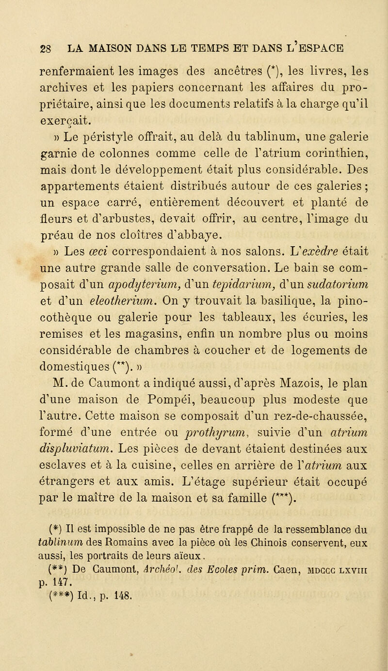 renfermaient les images des ancêtres (*), les livres, les archives et les papiers concernant les affaires du pro- priétaire, ainsi que les documents relatifs à la charge qu'il exerçait. » Le péristyle offrait, au delà du tablinum, une galerie garnie de colonnes comme celle de l'atrium corinthien, mais dont le développement était plus considérable. Des appartements étaient distribués autour de ces galeries ; un espace carré, entièrement découvert et planté de fleurs et d'arbustes, devait offrir, au centre, l'image du préau de nos cloîtres d'abbaje. » Les ceci correspondaient à nos salons. L'exèdre était une autre grande salle de conversation. Le bain se com- posait d'un apodyterium, d'un tepidarium, d'un sudatorium et d'un eleotherium. On y trouvait la basilique, la pino- cothèque ou galerie pour les tableaux, les écuries, les remises et les magasins, enfin un nombre plus ou moins considérable de chambres à coucher et de logements de domestiques (**). » M. de Caumont a indiqué aussi, d'après Mazois, le plan d'une maison de Pompéi, beaucoup plus modeste que l'autre. Cette maison se composait d'un rez-de-chaussée, formé d'une entrée ou prothyrum, suivie d'un atrium displuviatum. Les pièces de devant étaient destinées aux esclaves et à la cuisine, celles en arrière de Y atrium aux étrangers et aux amis. L'étage supérieur était occupé par le maître de la maison et sa famille (***). (*) Il est impossible de ne pas être frappé de la ressemblance du tablinum des Romains avec la pièce où les Chinois conservent, eux aussi, les portraits de leurs aïeux. (**) De Caumont, ArchéoK des Ecoles prim. Caen, mdcgg lxviii p. 147. (***)Id.,p. 148.