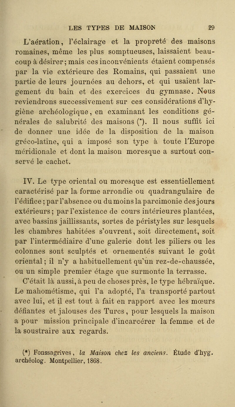 L'aération, l'éclairage et la propreté des maisons romaines, même les plus somptueuses, laissaient beau- coup à désirer; mais ces inconvénients étaient compensés par la vie extérieure des Romains, qui passaient une partie de leurs journées au dehors, et qui usaient lar- gement du bain et des exercices du gymnase. Nous reviendrons successivement sur ces considérations d'hy- giène archéologique, en examinant les conditions gé- nérales de salubrité des maisons (*). Il nous suffit ici de donner une idée de la disposition de la maison gréco-latine, qui a imposé son type à toute l'Europe méridionale et dont la maison moresque a surtout con- servé le cachet. IY. Le type oriental ou moresque est essentiellement caractérisé par la forme arrondie ou quadrangulaire de l'édifice ; par l'absence ou du moins la parcimonie des jours extérieurs; par l'existence de cours intérieures plantées, avec bassins jaillissants, sortes de péristyles sur lesquels les chambres habitées s'ouvrent, soit directement, soit par l'intermédiaire d'une galerie dont les piliers ou les colonnes sont sculptés et ornementés suivant le goût oriental ; il n'y a habituellement qu'un rez-de-chaussée, ou un simple premier étage que surmonte la terrasse. C'était là aussi, à peu de choses près, le type hébraïque. Le mahométisme, qui l'a adopté, l'a transporté partout avec lui, et il est tout à fait en rapport avec les mœurs défiantes et jalouses des Turcs , pour lesquels la maison a pour mission principale d'incarcérer la femme et de la soustraire aux regards. (*) Fonssagrives, la Maison chez les anciens. Étude d'hyg. archéolog. Montpellier, 1868.