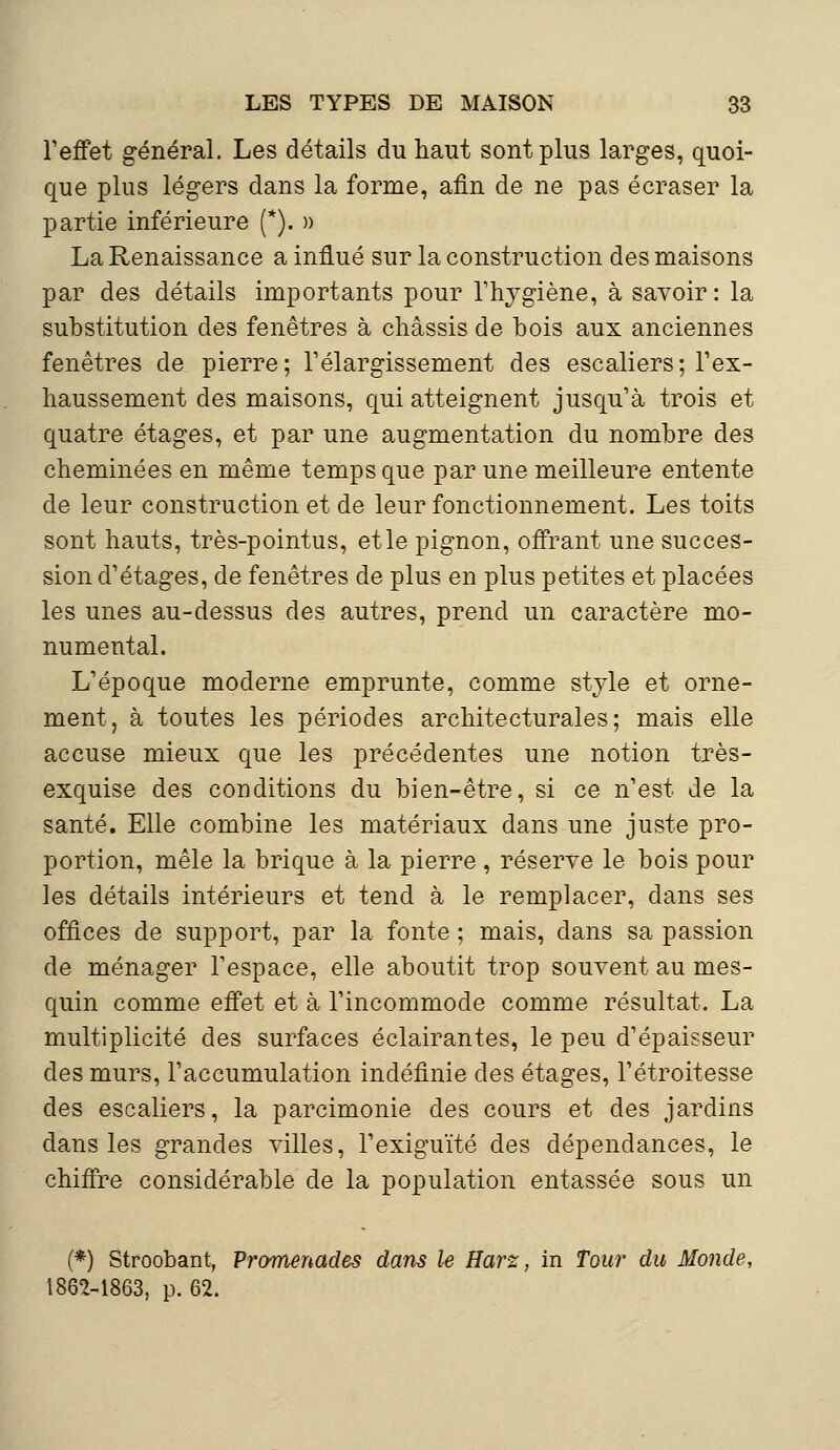 l'effet général. Les détails du haut sont plus larges, quoi- que plus légers dans la forme, afin de ne pas écraser la partie inférieure (*). » La Renaissance a influé sur la construction des maisons par des détails importants pour l'hygiène, à savoir: la substitution des fenêtres à châssis de bois aux anciennes fenêtres de pierre; l'élargissement des escaliers; l'ex- haussement des maisons, qui atteignent jusqu'à trois et quatre étages, et par une augmentation du nombre des cheminées en même temps que par une meilleure entente de leur construction et de leur fonctionnement. Les toits sont hauts, très-pointus, et le pignon, offrant une succes- sion d'étages, de fenêtres de plus en plus petites et placées les unes au-dessus des autres, prend un caractère mo- numental. L'époque moderne emprunte, comme style et orne- ment, à toutes les périodes architecturales; mais elle accuse mieux que les précédentes une notion très- exquise des conditions du bien-être, si ce n'est de la santé. Elle combine les matériaux dans une juste pro- portion, mêle la brique à la pierre , réserve le bois pour les détails intérieurs et tend à le remplacer, dans ses offices de support, par la fonte ; mais, dans sa passion de ménager l'espace, elle aboutit trop souvent au mes- quin comme effet et à l'incommode comme résultat. La multiplicité des surfaces éclairantes, le peu d'épaisseur des murs, l'accumulation indéfinie des étages, l'étroitesse des escaliers, la parcimonie des cours et des jardins dans les grandes villes, l'exiguïté des dépendances, le chiffre considérable de la population entassée sous un (*) Stroobant, Promenades dans le Harz, in Tour du Monde, 1862-1863, p. 62.