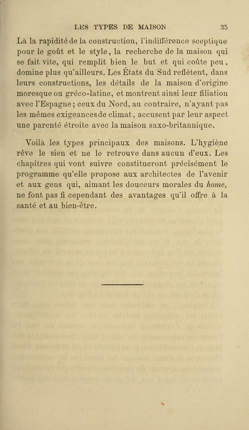 Là la rapidité de la construction, l'indifférence sceptique pour le goût et le style, la recherche de la maison qui se fait vite, qui remplit bien le but et qui coûte peu, domine plus qu'ailleurs. Les Etats du Sud reflètent, dans leurs constructions, les détails de la maison d'origine moresque ou gréco-latine, et montrent ainsi leur filiation avec l'Espagne ; ceux du Nord, au contraire, n'ayant pas les mêmes exigeancesde climat, accusent par leur aspect une parenté étroite avec la maison saxo-britannique. Voilà les types principaux des maisons. L'hygiène rêve le sien et ne le retrouve dans aucun d'eux. Les chapitres qui vont suivre constitueront précisément le programme qu'elle propose aux architectes de l'avenir et aux gens qui, aimant les douceurs morales du home, ne font pas fi cependant des avantages qu'il offre à la santé et au bien-être.