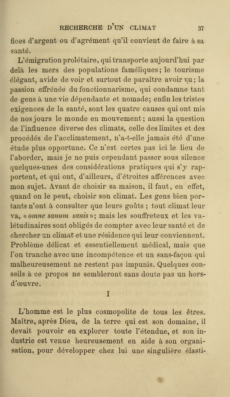 fices d'argent ou d'agrément qu'il convient de faire à sa santé. L'émigration prolétaire, qui transporte aujourd'hui par delà les mers des populations faméliques; le tourisme élégant, avide de voir et surtout de paraître avoir v,u ; la passion effrénée du fonctionnarisme, qui condamne tant de gens à une vie dépendante et nomade; enfin les tristes exigences de la santé, sont les quatre causes qui ont mis de nos jours le monde en mouvement; aussi la question de l'influence diverse des climats, celle des limites et des procédés de l'acclimatement, n'a-t-elle jamais été d'une étude plus opportune. Ce n'est certes pas ici le lieu de l'aborder, mais je ne puis cependant passer sous silence quelques-unes des considérations pratiques qui s'y rap- portent, et qui ont, d'ailleurs, d'étroites afférences avec mon sujet. Avant de choisir sa maison, il faut, en effet, quand on le peut, choisir son climat. Les gens bien por- tants n'ont à consulter que leurs goûts ; tout climat leur va, « omne sanam sanis » ; mais les souffreteux et les va- létudinaires sont obligés de compter avec leur santé et de chercher un climat et une résidence qui leur conviennent. Problème délicat et essentiellement médical, mais que l'on tranche avec une incompétence et un sans-façon qui malheureusement ne restent pas impunis. Quelques con- seils à ce propos ne sembleront sans doute pas un hors- d'œuvre. I L'homme est le plus cosmopolite de tous les êtres. Maître, après Dieu, de la terre qui est son domaine, il devait pouvoir en explorer toute l'étendue, et son in- dustrie est venue heureusement en aide à son organi- sation, pour développer chez lui une singulière élasti-