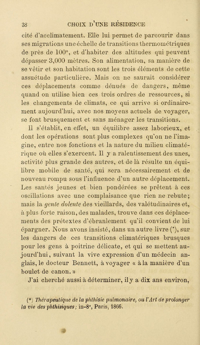 cité d'acclimatement. Elle lui permet de parcourir dans ses migrations une échelle de transitions thermométriques de près de 100°, et d'habiter des altitudes qui peuvent dépasser 3,000 mètres. Son alimentation, sa manière de se vêtir et son habitation sont les trois éléments de cette assuétude particulière. Mais on ne saurait considérer ces déplacements comme dénués de dangers, même quand on utilise bien ces trois ordres de ressources, si les changements de climats, ce qui arrive si ordinaire- ment aujourd'hui, avec nos mojens actuels de voyager, se font brusquement et sans ménager les transitions. Il s'établit, en effet, un équilibre assez laborieux, et dont les opérations sont plus complexes qu'on ne l'ima- gine, entre nos fonctions et la nature du milieu climaté- rique où elles s'exercent. Il y a ralentissement des unes, activité plus grande des autres, et de là résulte un équi- libre mobile de santé, qui sera nécessairement et de nouveau rompu sous l'influence d'un autre déplacement. Les santés jeunes et bien pondérées se prêtent à ces oscillations avec une complaisance que rien ne rebute ; mais la gente dolente des vieillards, des valétudinaires et, à plus forte raison, des malades, trouve dans ces déplace- ments des prétextes d'ébranlement qu'il convient de lui épargner. Nous avons insisté, dans un autre livre (*), sur les dangers de ces transitions climatériques brusques pour les gens à poitrine délicate, et qui se mettent au- jourd'hui, suivant la vive expression d'un médecin an- glaisée docteur Bennett, à voyager « à la manière d'un boulet de canon. » J'ai cherché aussi à déterminer, ily a dix ans environ, (*) Thérapeutique de la phthisie pulmonaire, ou l'Art de prolonger la vie des phthisiques; in-8°, Paris, 1866,