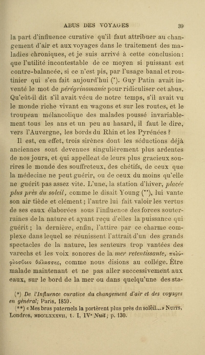 la part d'influence curative qu'il faut attribuer au chan- gement d'air et aux voyages dans le traitement des ma- ladies chroniques, et je suis arrivé à cette conclusion: que Futilité incontestable de ce moyen si puissant est contre-balancée, si ce n'est pis, par l'usage banal et rou- tinier qui s'en fait aujourd'hui (*). Guy Patin avait in- venté le mot de pérégrinomanie pour ridiculiser cet abus. Qu'eùt-il dit s'il avait vécu de notre temps, s'il avait vu le monde riche vivant en wagons et sur les routes, et le troupeau mélancolique des malades poussé invariable- ment tous les ans et un peu au hasard, il faut le dire, vers l'Auvergne, les bords du Rhin et les Pyrénées ? Il est, en effet, trois sirènes dont les séductions déjà anciennes sont devenues singulièrement plus ardentes de nos jours, et qui appellent de leurs plus gracieux sou- rires le monde des souffreteux, des chétifs, de ceux que la médecine ne peut guérir, ou de ceux du moins qu'elle ne guérit pas assez vite. L'une, la station d'hiver, placée plus près du soleil, comme le disait Young (**), lui vante son air tiède et clément ; l'autre lui fait valoir les vertus de ses eaux élaborées sous l'influence des forces souter- raines delà nature et ayant reçu d'elles la puissance qui guérit; la dernière, enfin, l'attire par ce charme com- plexe dans lequel se réunissent l'attrait d'un des grands spectacles de la nature, les senteurs trop vantées des varechs et les voix sonores de la mer retentissante, tzoaû- flovëoto dâlctGovç, comme nous disions au collège. Etre malade maintenant et ne pas aller successivement aux eaux, sur le bord de la mer ou dans quelqu'une des sta- (*) De l'Influence curative du changement d'air et des voyages en général; Paris, 1859. (**) « Mes bras paternels la portèrent plus près du soleil...» Nuits, Londres, mdgclxxxvii, t. I, IVe Nuit; p. 130.