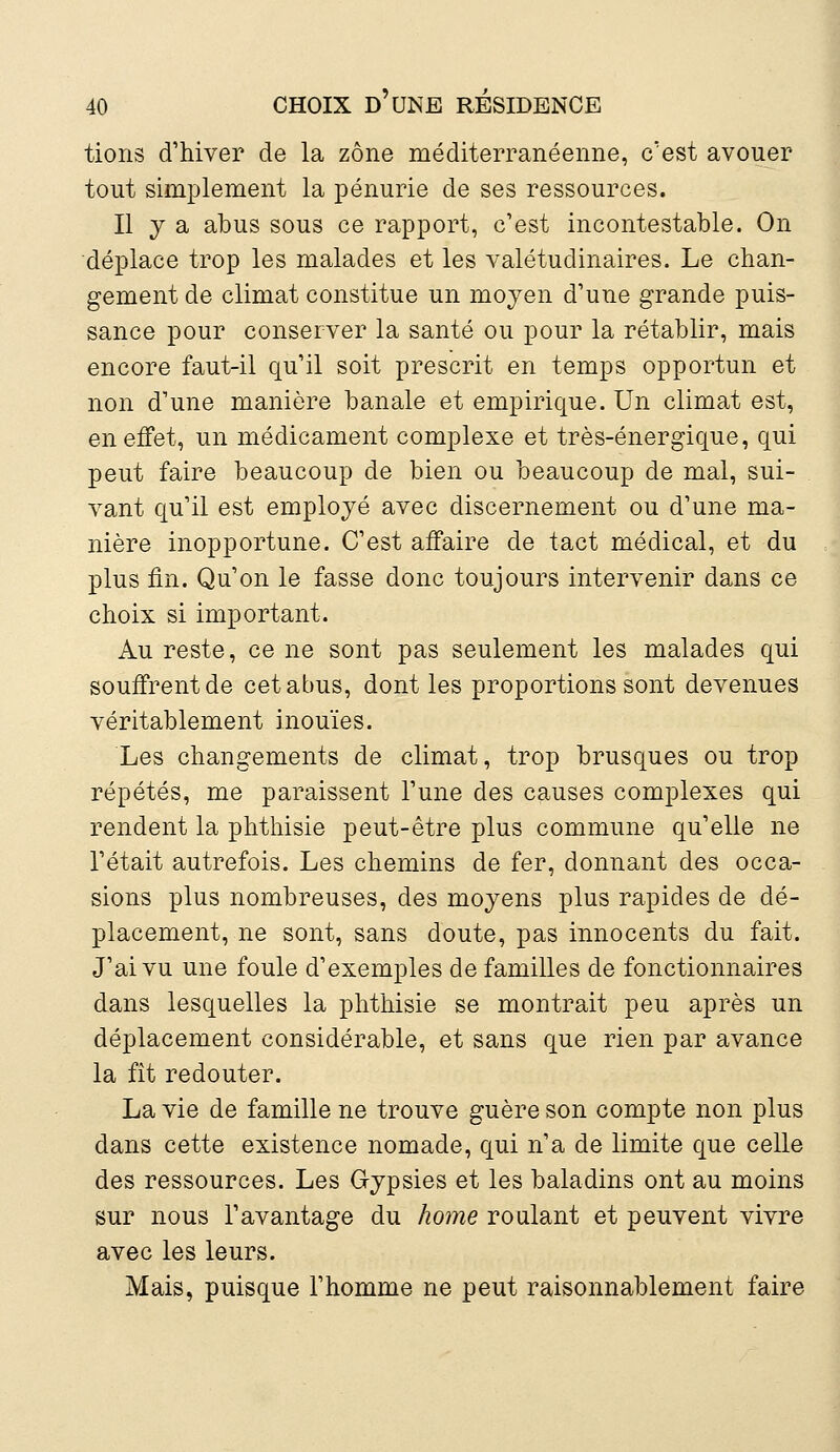 tions d'hiver de la zone méditerranéenne, c'est avouer tout simplement la pénurie de ses ressources. Il y a abus sous ce rapport, c'est incontestable. On déplace trop les malades et les valétudinaires. Le chan- gement de climat constitue un moyen d'une grande puis- sance pour conserver la santé ou pour la rétablir, mais encore faut-il qu'il soit prescrit en temps opportun et non d'une manière banale et empirique. Un climat est, en effet, un médicament complexe et très-énergique, qui peut faire beaucoup de bien ou beaucoup de mal, sui- vant qu'il est employé avec discernement ou d'une ma- nière inopportune. C'est affaire de tact médical, et du plus lin. Qu'on le fasse donc toujours intervenir dans ce choix si important. Au reste, ce ne sont pas seulement les malades qui souffrent de cet abus, dont les proportions sont devenues véritablement inouïes. Les changements de climat, trop brusques ou trop répétés, me paraissent l'une des causes complexes qui rendent la phthisie peut-être plus commune qu'elle ne l'était autrefois. Les chemins de fer, donnant des occa- sions plus nombreuses, des moyens plus rapides de dé- placement, ne sont, sans doute, pas innocents du fait. J'ai vu une foule d'exemples de familles de fonctionnaires dans lesquelles la phthisie se montrait peu après un déplacement considérable, et sans que rien par avance la fit redouter. La vie de famille ne trouve guère son compte non plus dans cette existence nomade, qui n'a de limite que celle des ressources. Les G-ypsies et les baladins ont au moins sur nous l'avantage du home roulant et peuvent vivre avec les leurs. Mais, puisque l'homme ne peut raisonnablement faire