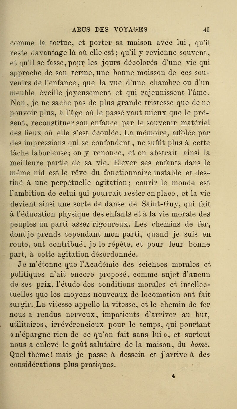 comme la tortue, et porter sa maison avec lui, qu'il reste davantage là où elle est ; qu'il y revienne souvent, et qu'il se fasse, pour les jours décolorés d'une vie qui approche de son terme, une bonne moisson de ces sou- venirs de l'enfance, que la vue d'une chambre ou d'un meuble éveille joyeusement et qui rajeunissent l'âme. Non, je ne sache pas de plus grande tristesse que de ne pouvoir plus, à l'âge où le passé vaut mieux que le pré- sent, reconstituer son enfance par le souvenir matériel des lieux où elle s'est écoulée. La mémoire, affolée par des impressions qui se confondent, ne suffit plus à cette tâche laborieuse; on y renonce, et on abstrait ainsi la meilleure partie de sa vie. Elever ses enfants dans le même nid est le rêve du fonctionnaire instable et des- tiné à une perpétuelle agitation; courir le monde est l'ambition de celui qui pourrait rester en place, et la vie devient ainsi une sorte de danse de Saint-Guy, qui fait à l'éducation physique des enfants et à la vie morale des peuples un parti assez rigoureux. Les chemins de fer, dont je prends cependant mon parti, quand je suis en route, ont contribué, je le répète, et pour leur bonne part, à cette agitation désordonnée. Je m'étonne que l'Académie des sciences morales et politiques n'ait encore proposé, comme sujet d'aucun de ses prix, l'étude des conditions morales et intellec- tuelles que les moyens nouveaux de locomotion ont fait surgir..La vitesse appelle la vitesse, et le chemin de fer nous a rendus nerveux, impatients d'arriver au but, utilitaires, irrévérencieux pour le temps, qui pourtant «n'épargne rien de ce qu'on fait sans lui», et surtout nous a enlevé le goût salutaire de la maison, du home. Quel thème! mais je passe à dessein et j'arrive à des considérations plus pratiques. 4