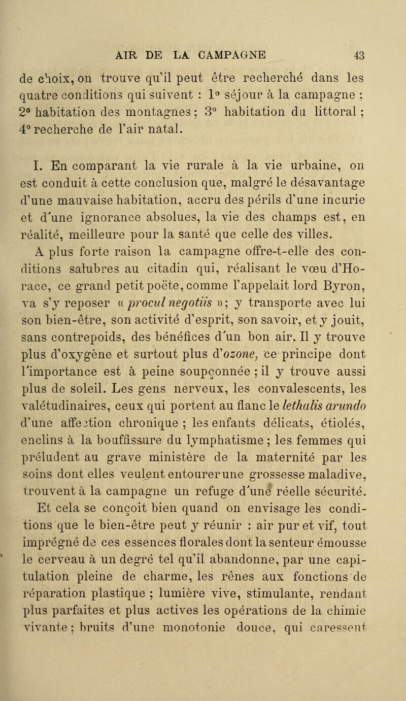 de choix, on trouve qu'il peut être recherché dans les quatre conditions qui suivent : 1° séjour à la campagne ; 2° habitation des montagnes; 3° habitation du littoral ; 4° recherche de F air natal. I. En comparant la vie rurale à la vie urbaine, on est conduit à cette conclusion que, malgré le désavantage d'une mauvaise habitation, accru des périls d'une incurie et d'une ignorance absolues, la vie des champs est, en réalité, meilleure pour la santé que celle des villes. A plus forte raison la campagne offre-t-elle des con- ditions salubres au citadin qui, réalisant le vœu d'Ho- race, ce grand petit poëte, comme l'appelait lord Byron, va s'y reposer « procul negotiis » ; y transporte avec lui son bien-être, son activité d'esprit, son savoir, et y jouit, sans contrepoids, des bénéfices d'un bon air. Il y trouve plus d'oxygène et surtout plus & ozone, ce-principe dont l'importance est à peine soupçonnée ; il y trouve aussi plus de soleil. Les gens nerveux, les convalescents, les valétudinaires, ceux qui portent au flanc le lethalis arundo d'une affe3tion chronique ; les enfants délicats, étiolés, enclins à la bouffissure du lymphatisme ; les femmes qui préludent au grave ministère de la maternité par les soins dont elles veulent entourer une grossesse maladive, trouvent à la campagne un refuge d'une réelle sécurité. Et cela se conçoit bien quand on envisage les condi- tions que le bien-être peut y réunir : air pur et vif, tout imprégné de ces essences florales dont la senteur émousse le cerveau à un degré tel qu'il abandonne, par une capi- tulation pleine de charme, les rênes aux fonctions de réparation plastique ; lumière vive, stimulante, rendant plus parfaites et plus actives les opérations de la chimie vivante : bruits d'une monotonie douce, qui caressent