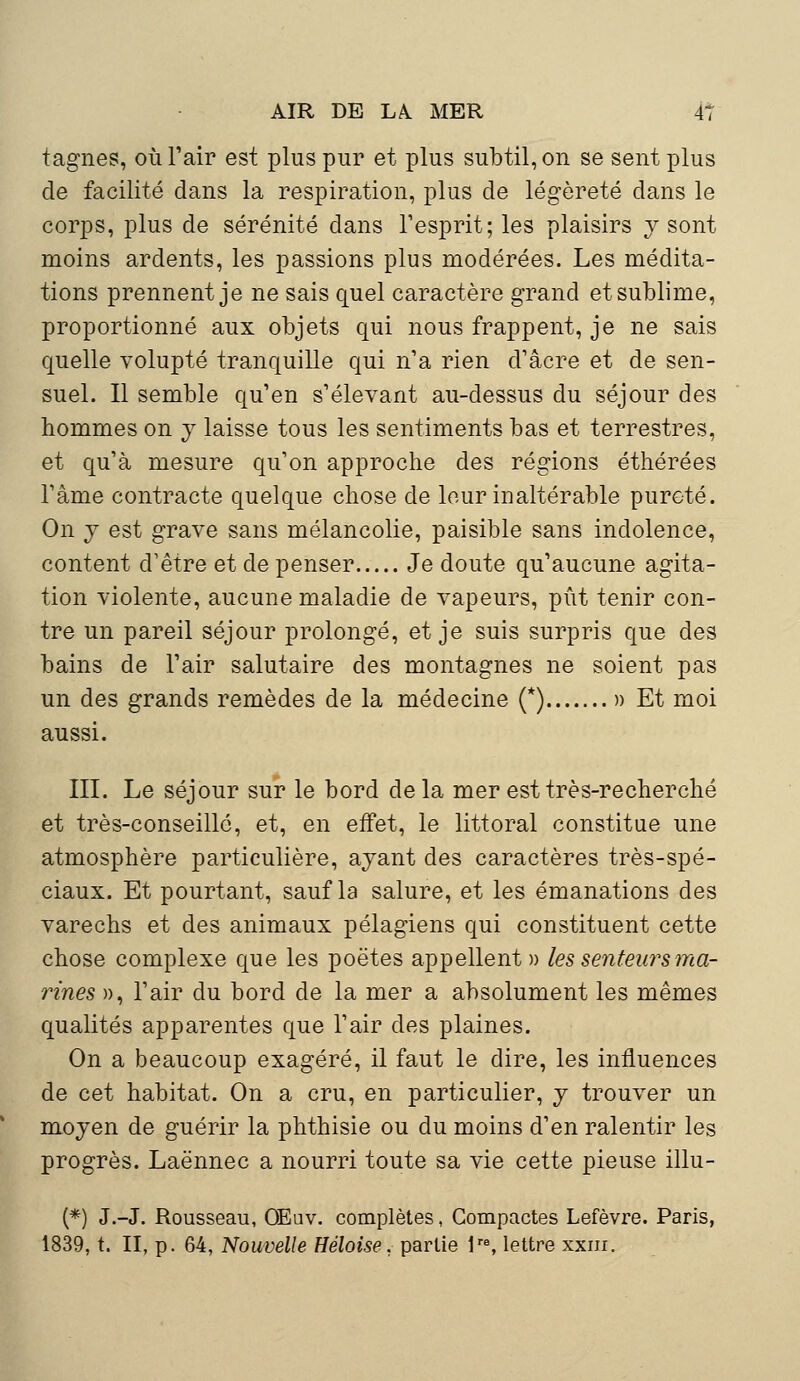 tagnes, où l'air est plus pur et plus subtil, on se sent plus de facilité dans la respiration, plus de légèreté dans le corps, plus de sérénité dans l'esprit; les plaisirs y sont moins ardents, les passions plus modérées. Les médita- tions prennent je ne sais quel caractère grand et sublime, proportionné aux objets qui nous frappent, je ne sais quelle volupté tranquille qui n'a rien d'acre et de sen- suel. Il semble qu'en s'élevant au-dessus du séjour des hommes on y laisse tous les sentiments bas et terrestres, et qu'à mesure qu'on approche des régions éthérées l'âme contracte quelque chose de leur inaltérable pureté. On y est grave sans mélancolie, paisible sans indolence, content d'être et de penser Je doute qu'aucune agita- tion violente, aucune maladie de vapeurs, pût tenir con- tre un pareil séjour prolongé, et je suis surpris que des bains de l'air salutaire des montagnes ne soient pas un des grands remèdes de la médecine (*) » Et moi aussi. III. Le séjour sur le bord delà mer est très-recherché et très-conseillé, et, en effet, le littoral constitue une atmosphère particulière, ayant des caractères très-spé- ciaux. Et pourtant, sauf la salure, et les émanations des varechs et des animaux pélagiens qui constituent cette chose complexe que les poètes appellent» les senteurs ma- rines », l'air du bord de la mer a absolument les mêmes qualités apparentes que l'air des plaines. On a beaucoup exagéré, il faut le dire, les influences de cet habitat. On a cru, en particulier, y trouver un moyen de guérir la phthisie ou du moins d'en ralentir les progrès. Laënnec a nourri toute sa vie cette pieuse illu- (*) J.-J. Rousseau, OEuv. complètes, Compactes Lefèvre. Paris, 1839, t. II, p. 64, Nouvelle Héloise. partie lre, lettre xxnr.