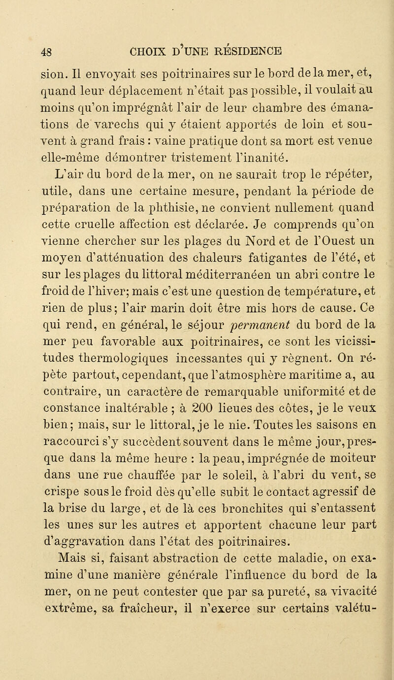 sion. Il envoyait ses poitrinaires sur le bord de la mer, et, quand leur déplacement n'était pas possible, il voulait au moins qu'on imprégnât l'air de leur chambre des émana- tions de varechs qui y étaient apportés de loin et sou- vent à grand frais : vaine pratique dont sa mort est venue elle-même démontrer tristement l'inanité. L'air du bord delà mer, on ne saurait trop le répéter, utile, dans une certaine mesure, pendant la période de préparation de la phthisie,ne convient nullement quand cette cruelle affection est déclarée. Je comprends qu'on vienne chercher sur les plages du Nord et de l'Ouest un moyen d'atténuation des chaleurs fatigantes de l'été, et sur les plages du littoral méditerranéen un abri contre le froid de l'hiver; mais c'est une question de température, et rien de plus; l'air marin doit être mis hors de cause. Ce qui rend, en général, le séjour permanent du bord de la mer peu favorable aux poitrinaires, ce sont les vicissi- tudes thermologiques incessantes qui y régnent. On ré- pète partout, cependant, que l'atmosphère maritime a, au contraire, un caractère de remarquable uniformité et de constance inaltérable ; à 200 lieues des côtes, je le veux bien; mais, sur le littoral, je le nie. Toutes les saisons en raccourci s'y succèdent souvent dans le même jour, pres- que dans la même heure : la peau, imprégnée de moiteur dans une rue chauffée par le soleil, à l'abri du vent, se crispe sous le froid dès qu'elle subit le contact agressif de la brise du large, et de là ces bronchites qui s'entassent les UDes sur les autres et apportent chacune leur part d'aggravation dans l'état des poitrinaires. Mais si, faisant abstraction de cette maladie, on exa- mine d'une manière générale l'influence du bord de la mer, on ne peut contester que par sa pureté, sa vivacité extrême, sa fraîcheur, il n'exerce sur certains valétu-