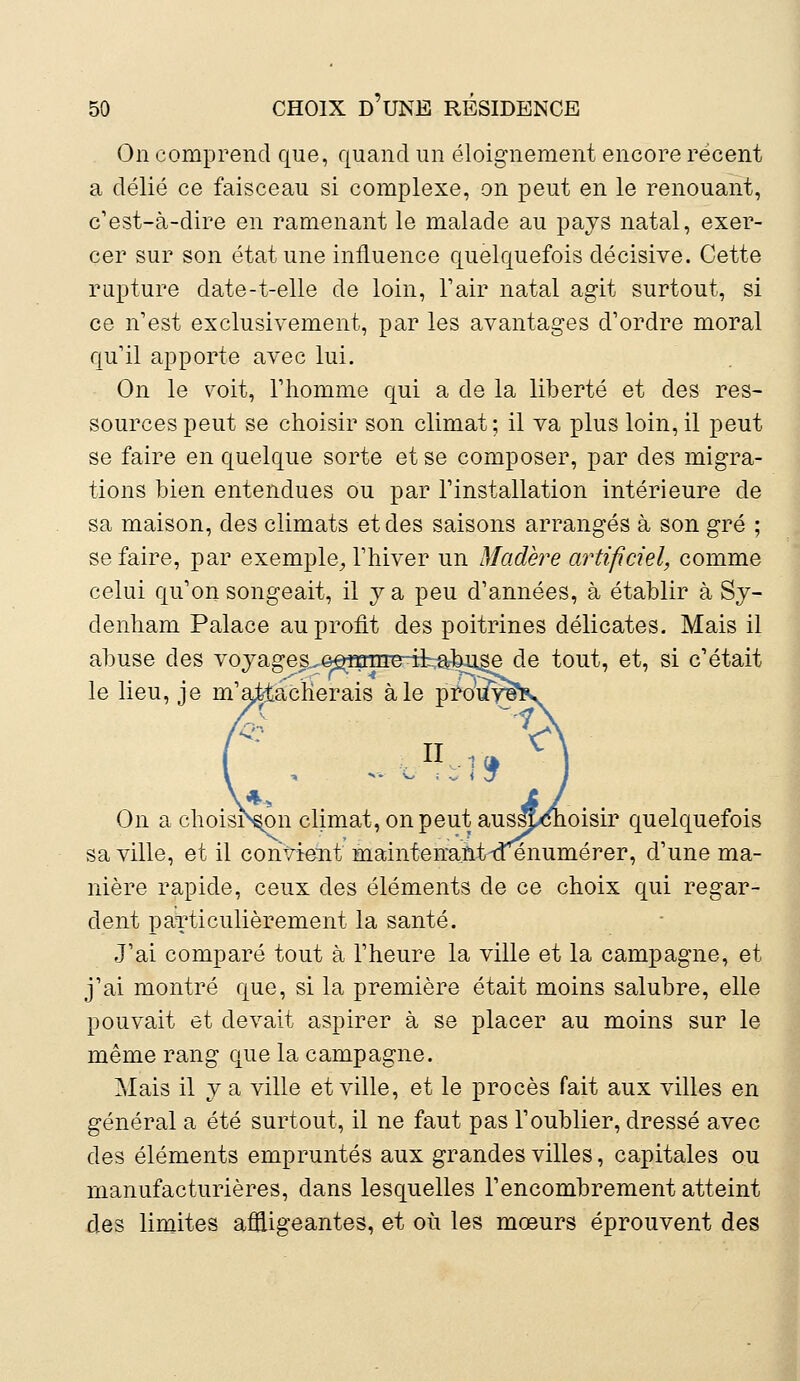 On comprend que, quand un éloignement encore récent a délié ce faisceau si complexe, on peut en le renouant, c'est-à-dire en ramenant le malade au pays natal, exer- cer sur son état une influence quelquefois décisive. Cette rupture date-t-elle de loin, l'air natal agit surtout, si ce n'est exclusivement, par les avantages d'ordre moral qu'il apporte avec lui. On le \roit, l'homme qui a de la liberté et des res- sources peut se choisir son climat ; il va plus loin, il peut se faire en quelque sorte et se composer, par des migra- tions bien entendues ou par l'installation intérieure de sa maison, des climats et des saisons arrangés à son gré ; se faire, par exemple, l'hiver un Madère artificiel, comme celui qu'on songeait, il y a peu d'années, à établir à Sy- denham Palace au profit des poitrines délicates. Mais il abuse des voyages^o^mnBTlra-bu^e de tout, et, si c'était le lieu, je m'attacherais aie proïy^i On a choisr^on climat, on peut aus^dioisir quelquefois sa ville, et il convient maintenant-denumérer, d'une ma- nière rapide, ceux des éléments de ce choix qui regar- dent particulièrement la santé. J'ai comparé tout à l'heure la ville et la campagne, et j'ai montré que, si la première était moins salubre, elle pouvait et devait aspirer à se placer au moins sur le même rang que la campagne. Mais il y a ville et ville, et le procès fait aux villes en général a été surtout, il ne faut pas l'oublier, dressé avec des éléments empruntés aux grandes villes, capitales ou manufacturières, dans lesquelles l'encombrement atteint des limites affligeantes, et où les moeurs éprouvent des