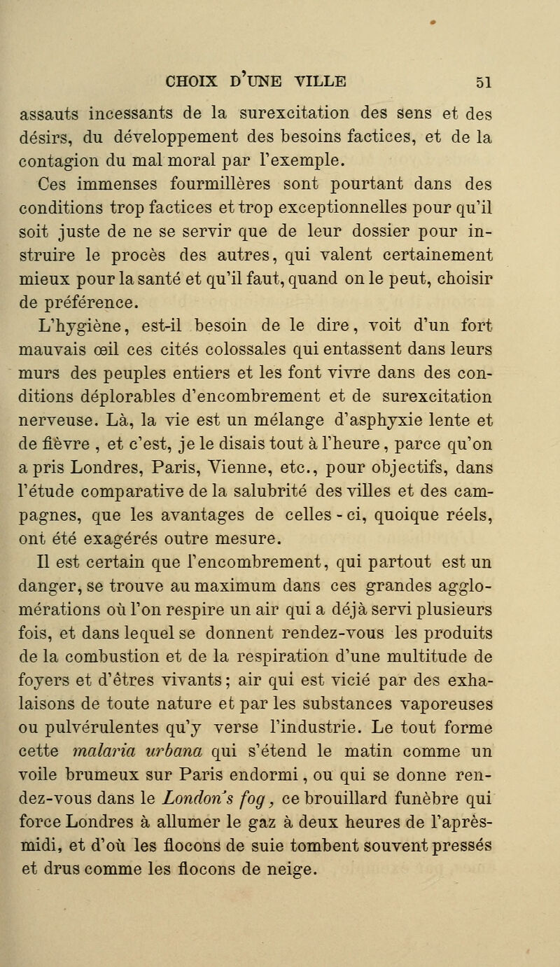 assauts incessants de la surexcitation des sens et des désirs, du développement des besoins factices, et de la contagion du mal moral par l'exemple. Ces immenses fourmilières sont pourtant dans des conditions trop factices et trop exceptionnelles pour qu'il soit juste de ne se servir que de leur dossier pour in- struire le procès des autres, qui valent certainement mieux pour la santé et qu'il faut, quand on le peut, choisir de préférence. L'hygiène, est-il besoin de le dire, voit d'un fort mauvais œil ces cités colossales qui entassent dans leurs murs des peuples entiers et les font vivre dans des con- ditions déplorables d'encombrement et de surexcitation nerveuse. Là, la vie est un mélange d'asphyxie lente et de fièvre , et c'est, je le disais tout à l'heure, parce qu'on a pris Londres, Paris, Vienne, etc., pour objectifs, dans l'étude comparative de la salubrité des villes et des cam- pagnes, que les avantages de celles - ci, quoique réels, ont été exagérés outre mesure. Il est certain que l'encombrement, qui partout est un danger, se trouve au maximum dans ces grandes agglo- mérations où l'on respire un air qui a déjà servi plusieurs fois, et dans lequel se donnent rendez-vous les produits de la combustion et de la respiration d'une multitude de foyers et d'êtres vivants ; air qui est vicié par des exha- laisons de toute nature et par les substances vaporeuses ou pulvérulentes qu'y verse l'industrie. Le tout forme cette malaria urbana qui s'étend le matin comme un voile brumeux sur Paris endormi, ou qui se donne ren- dez-vous dans le Londons fog, ce brouillard funèbre qui force Londres à allumer le gaz à deux heures de l'après- midi, et d'où les flocons de suie tombent souvent pressés et drus comme les flocons de neige.