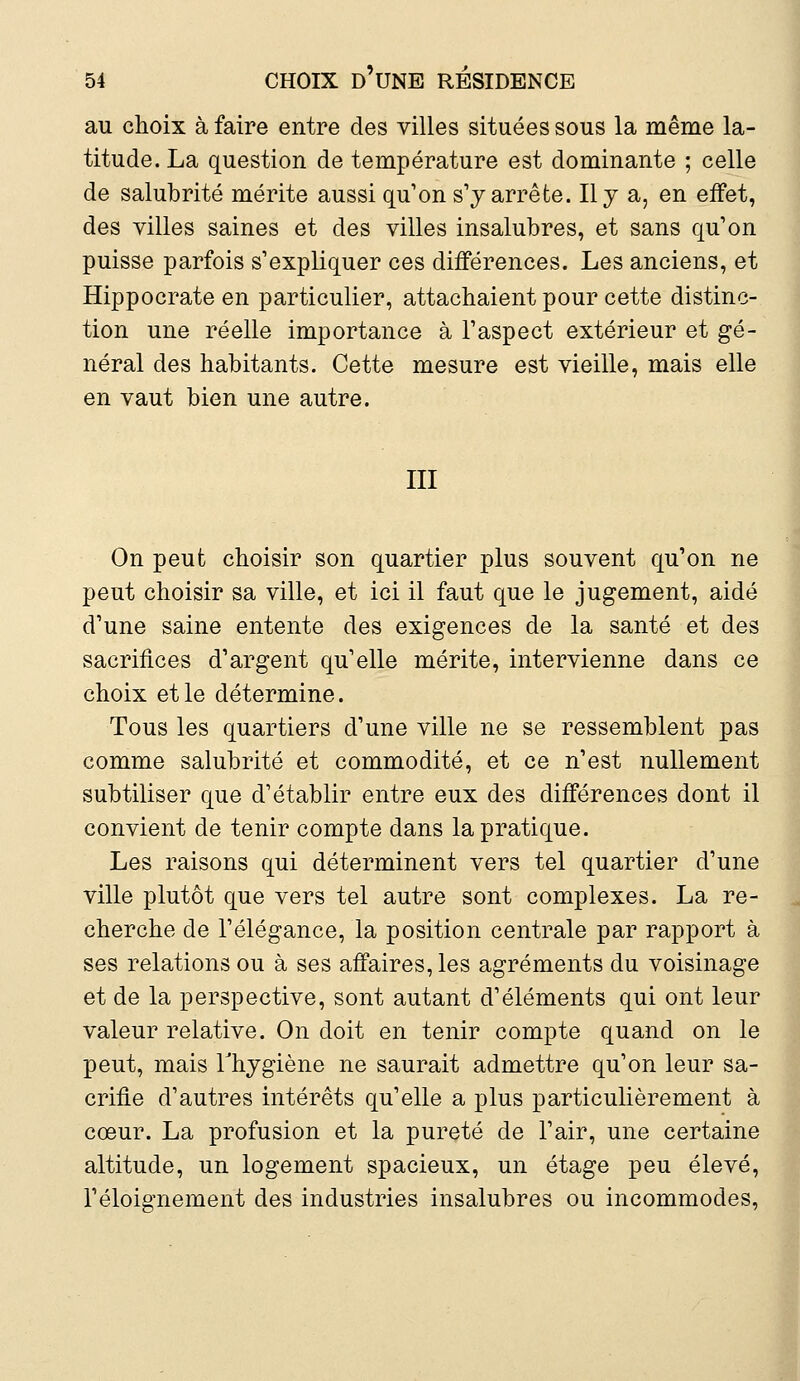 au choix à faire entre des villes situées sous la même la- titude. La question de température est dominante ; celle de salubrité mérite aussi qu'on s'y arrête. Il y a, en effet, des villes saines et des villes insalubres, et sans qu'on puisse parfois s'expliquer ces différences. Les anciens, et Hippocrate en particulier, attachaient pour cette distinc- tion une réelle importance à l'aspect extérieur et gé- néral des habitants. Cette mesure est vieille, mais elle en vaut bien une autre. III On peut choisir son quartier plus souvent qu'on ne peut choisir sa ville, et ici il faut que le jugement, aidé d'une saine entente des exigences de la santé et des sacrifices d'argent qu'elle mérite, intervienne dans ce choix et le détermine. Tous les quartiers d'une ville ne se ressemblent pas comme salubrité et commodité, et ce n'est nullement subtiliser que d'établir entre eux des différences dont il convient de tenir compte dans la pratique. Les raisons qui déterminent vers tel quartier d'une ville plutôt que vers tel autre sont complexes. La re- cherche de l'élégance, la position centrale par rapport à ses relations ou à ses affaires, les agréments du voisinage et de la perspective, sont autant d'éléments qui ont leur valeur relative. On doit en tenir compte quand on le peut, mais l'hygiène ne saurait admettre qu'on leur sa- crifie d'autres intérêts qu'elle a plus particulièrement à cœur. La profusion et la pureté de l'air, une certaine altitude, un logement spacieux, un étage peu élevé, l'éloignement des industries insalubres ou incommodes,