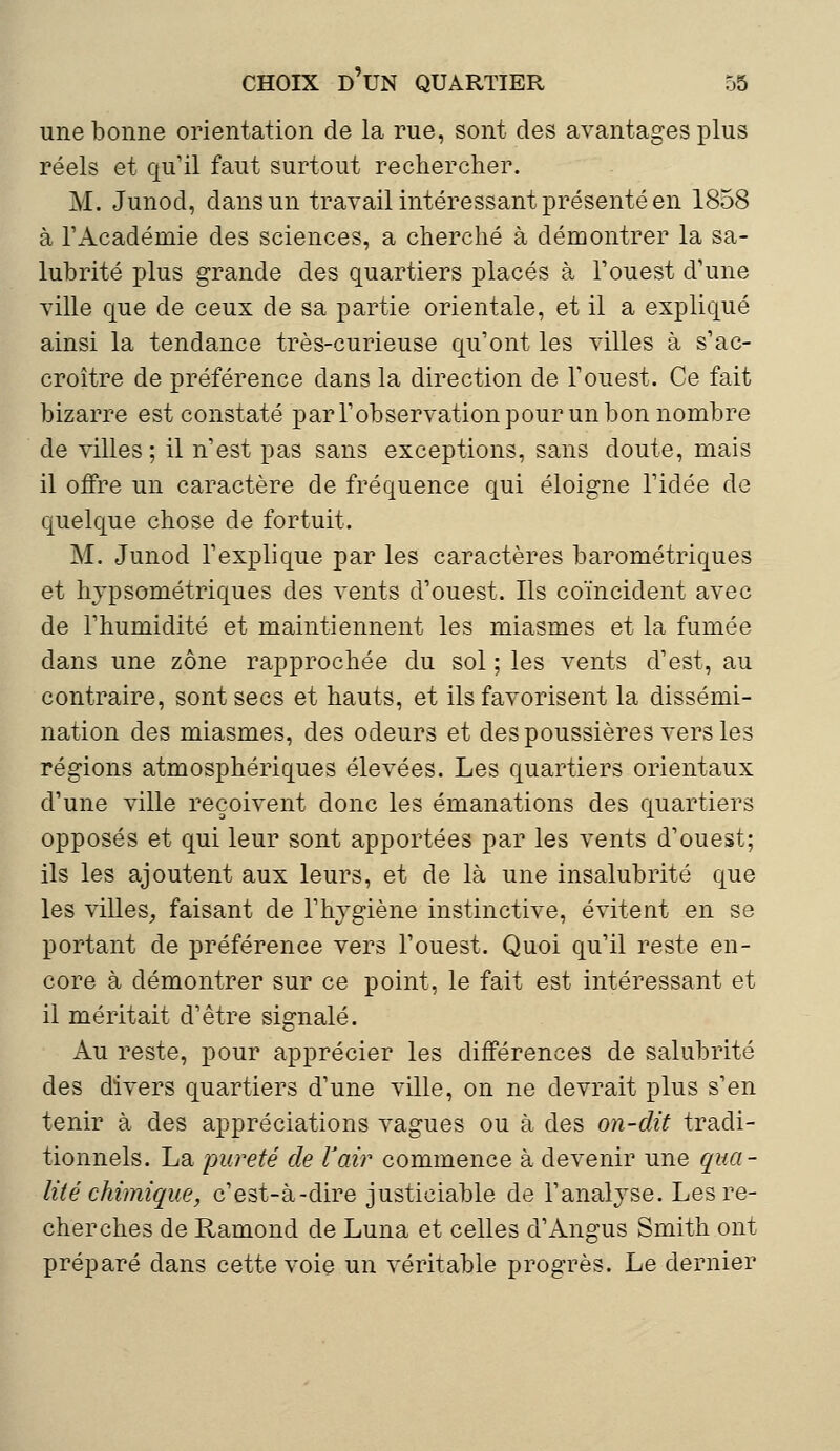 une bonne orientation de la rue, sont des avantages plus réels et qu'il faut surtout rechercher. M. Junod, dans un travail intéressant présenté en 1858 à l'Académie des sciences, a cherché à démontrer la sa- lubrité plus grande des quartiers placés à l'ouest d'une ville que de ceux de sa partie orientale, et il a expliqué ainsi la tendance très-curieuse qu'ont les villes à s'ac- croître de préférence dans la direction de l'ouest. Ce fait bizarre est constaté par l'observation pour un bon nombre de villes; il n'est pas sans exceptions, sans doute, mais il offre un caractère de fréquence qui éloigne l'idée de quelque chose de fortuit. M. Junod l'explique par les caractères barométriques et hjpsométriques des vents d'ouest. Ils coïncident avec de l'humidité et maintiennent les miasmes et la fumée dans une zone rapprochée du sol ; les vents d'est, au contraire, sont secs et hauts, et ils favorisent la dissémi- nation des miasmes, des odeurs et des poussières vers les régions atmosphériques élevées. Les quartiers orientaux d'une ville reçoivent donc les émanations des quartiers opposés et qui leur sont apportées par les vents d'ouest; ils les ajoutent aux leurs, et de là une insalubrité que les villes, faisant de l'hygiène instinctive, évitent en se portant de préférence vers l'ouest. Quoi qu'il reste en- core à démontrer sur ce point, le fait est intéressant et il méritait d'être signalé. Au reste, pour apprécier les différences de salubrité des divers quartiers d'une ville, on ne devrait plus s'en tenir à des appréciations vagues ou à des on-dit tradi- tionnels. La pureté de Vair commence à devenir une qua- lité chimique, c'est-à-dire justiciable de l'analyse. Les re- cherches de Ramond de Luna et celles d'Àngus Smith ont préparé dans cette voie un véritable progrès. Le dernier