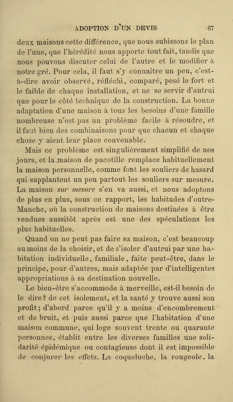 deux maisons cette différence, que nous subissons le plan de Tune, que l'hérédité nous apporte tout fait, tandis que nous pouvons discuter celui de l'autre et le modifier à notre gré. Pour cela, il faut s'y connaître un peu, c'est- à-dire avoir observé, réfléchi, comparé, pesé le fort et le faible de chaque installation, et ne se servir d'autrui que pour le côté technique de la construction. La bonne adaptation d'une maison à tous les besoins d'une famille nombreuse n'est pas un problème facile à résoudre, et il faut bien des combinaisons pour que chacun et chaque chose y aient leur place convenable. Mais ce problème est singulièrement simplifié de nos jours, et la maison de pacotille remplace habituellement la maison personnelle, comme font les souliers de hasard qui supplantent un peu partout les souliers sur mesure. La maison sur mesure s'en va aussi, et nous adoptons de plus en plus, sous ce rapport, les habitudes d'outre- Manche, où la construction de maisons destinées à être vendues aussitôt après est une des spéculations les plus habituelles. Quand on ne peut pas faire sa maison, c'est beaucoup au moins de la choisir, et de s'isoler d'autrui par une ha- bitation individuelle, familiale, faite peut-être, dans le principe, pour d'autres, mais adaptée par d'intelligentes appropriations à sa destination nouvelle. Le bien-être s'accommode à merveille, est-il besoin de le dire ? de cet isolement, et la santé y trouve aussi son profit; d'abord parce qu'il y a moins d'encombrement et de bruit, et puis aussi parce que l'habitation d'une maison commune, qui loge souvent trente ou quarante personnes, établit entre les diverses familles une soli- darité épidémique ou contagieuse dont il est impossible de conjurer les effets. La coqueluche, la rougeole, la