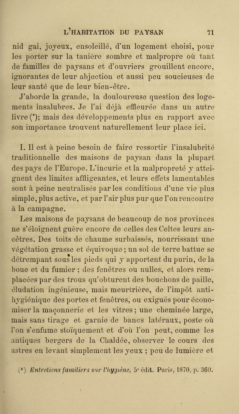 nid gai, joyeux, ensoleillé, d'un logement choisi, pour les porter sur la tanière sombre et malpropre où tant de familles de paysans et d'ouvriers grouillent encore, ignorantes de leur abjection et aussi peu soucieuses de leur santé que de leur bien-être. J'aborde la grande, la douloureuse question des loge- ments insalubres. Je l'ai déjà effleurée dans un autre livre (*); mais des développements plus en rapport avec son importance trouvent naturellement leur place ici. I. Il est à peine besoin de faire ressortir l'insalubrité traditionnelle des maisons de paysan dans la plupart des pays de l'Europe. L'incurie et la malpropreté y attei- gnent des limites affligeantes, et leurs effets lamentables sont à peine neutralisés par les conditions d'une vie plus simple, plus active, et par l'air plus pur que l'onrencontre à la campagne. Les maisons de paysans de beaucoup de nos provinces ne s'éloignent guère encore de celles des Celtes leurs an- cêtres. Des toits de chaume surbaissés, nourrissant une végétation grasse et équivoque ; un sol de terre battue se détrempant sous les pieds qui y apportent du purin, delà boue et du fumier ; des fenêtres ou nulles, et alors rem- placées par des trous qu'obturent des bouchons de paille, éludation ingénieuse, mais meurtrière, de l'impôt anti- hygiénique des portes et fenêtres, ou exiguës pour écono- miser la maçonnerie et les vitres ; une cheminée large, mais sans tirage et garnie de bancs latéraux, poste où l'on s'enfume stoïquement et d'où l'on peut, comme les antiques bergers de la Chaldée, observer le cours des astres en levant simplement les yeux ; peu de lumière et (*) Entreliens familiers sur l'hygiène, 513 édit. Paris. 1870, p. 360.