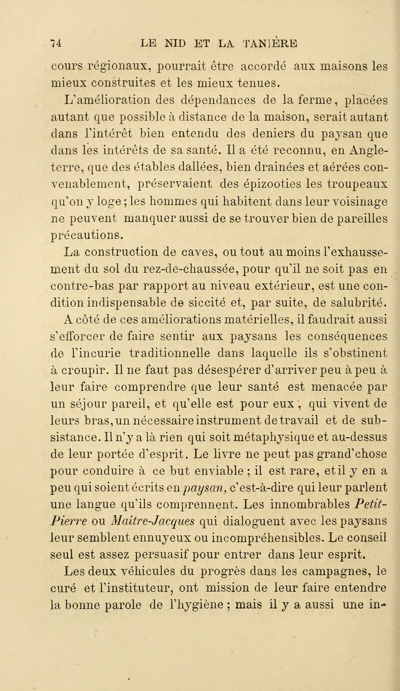 cours régionaux, pourrait être accordé aux maisons les mieux construites et les mieux tenues. L'amélioration des dépendances de la ferme, placées autant que possible à distance de la maison, serait autant dans l'intérêt bien entendu des deniers du paysan que dans les intérêts de sa santé. Il a été reconnu, en Angle- terre, que des étables dallées, bien drainées et aérées con- venablement, préservaient des épizooties les troupeaux qu'on y loge ; les hommes qui habitent dans leur voisinage ne peuvent manquer aussi de se trouver bien de pareilles précautions. La construction de caves, ou tout au moins l'exhausse- ment du sol du rez-de-chaussée, pour qu'il ne soit pas en contre-bas par rapport au niveau extérieur, est une con- dition indispensable de siccité et, par suite, de salubrité. A côté de ces améliorations matérielles, il faudrait aussi s'efforcer de faire sentir aux paysans les conséquences de l'incurie traditionnelle dans laquelle ils s'obstinent à croupir. Il ne faut pas désespérer d'arriver peu à peu à leur faire comprendre que leur santé est menacée par un séjour pareil, et qu'elle est pour eux, qui vivent de leurs bras, un nécessaire instrument de travail et de sub- sistance. Il n'y a là rien qui soit métaphysique et au-dessus de leur portée d'esprit. Le livre ne peut pas grand'chose pour conduire à ce but enviable ; il est rare, et il y en a peu qui soient écrits en paysan, c'est-à-dire qui leur parlent une langue qu'ils comprennent. Les innombrables Petit- Pierre ou Maître-Jacques qui dialoguent avec les paysans leur semblent ennuyeux ou incompréhensibles. Le conseil seul est assez persuasif pour entrer dans leur esprit. Les deux véhicules du progrès dans les campagnes, le curé et l'instituteur, ont mission de leur faire entendre la bonne parole de l'hygiène ; mais il y a aussi une in-