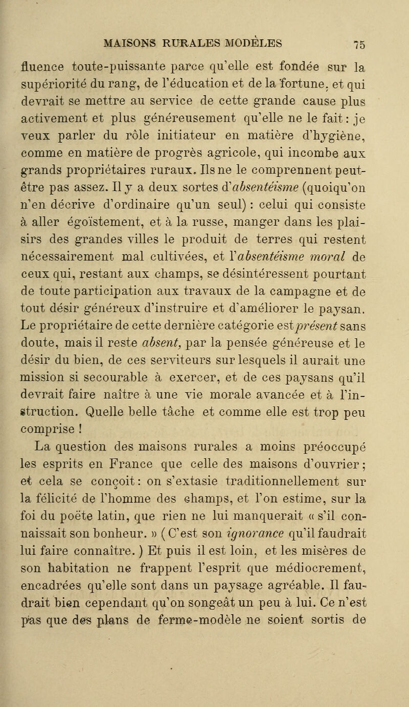 fluence toute-puissante parce qu'elle est fondée sur la supériorité du rang, de l'éducation et de la fortune, et qui devrait se mettre au service de cette grande cause plus activement et plus généreusement qu'elle ne le fait: je veux parler du rôle initiateur en matière d'hygiène, comme en matière de progrès agricole, qui incombe aux grands propriétaires ruraux. Ils ne le comprennent peut- être pas assez. Il y a deux sortes d*'absentéisme (quoiqu'on n'en décrive d'ordinaire qu'un seul) : celui qui consiste à aller égoïstement, et à la russe, manger dans les plai- sirs des grandes villes le produit de terres qui restent nécessairement mal cultivées, et Y absentéisme moral de ceux qui, restant aux champs, se désintéressent pourtant de toute participation aux travaux de la campagne et de tout désir généreux d'instruire et d'améliorer le paysan. Le propriétaire de cette dernière catégorie est présent sans doute, mais il reste absent, par la pensée généreuse et le désir du bien, de ces serviteurs sur lesquels il aurait une mission si secourable à exercer, et de ces paysans qu'il devrait faire naître à une vie morale avancée et à l'in- struction. Quelle belle tâche et comme elle est trop peu comprise ! La question des maisons rurales a moins préoccupé les esprits en France que celle des maisons d'ouvrier ; et cela se conçoit : on s'extasie traditionnellement sur la félicité de l'homme des champs, et l'on estime, sur la foi du poëte latin, que rien ne lui manquerait « s'il con- naissait son bonheur. » (C'est son ignorance qu'il faudrait lui faire connaître. ) Et puis il est loin, et les misères de son habitation ne frappent l'esprit que médiocrement, encadrées qu'elle sont dans un paysage agréable. Il fau- drait bien cependant qu'on songeât un peu à lui. Ce n'est pas que des plans de ferme-modèle ne soient sortis de