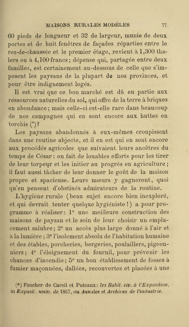 60 pieds de longueur et 32 de largeur, munie de deux portes et de huit fenêtres de façades réparties entre le rez-de-chaussée et le premier étage, revient à 1,300 tha- lers ou à4,100francs; dépense qui, partagée entre deux familles, est certainement au-dessous de celle que s'im- posent les paysans de la plupart de nos provinces, et pour être indignement logés. Il est vrai que ce bon marché est dû en partie aux ressources naturelles du sol, qui offre de la terre à briques en abondance; mais celle-ci est-elle rare dans beaucoup de nos campagnes qui en sont encore aux huttes en torchis (*) ? Les paysans abandonnés à eux-mêmes croupissent dans une routine abjecte, et il en est qui en sont encore aux procédés agricoles que suivaient leurs ancêtres du temps de César : on fait de louables efforts pour les tirer de leur torpeur et les initier au progrès en agriculture ; il faut aussi tâcher de leur donner le goût de la maison propre et spacieuse. Leurs mœurs y gagneront, quoi qu'en pensent d'obstinés admirateurs de la routine. LJhygiène rurale (beau sujet encore bien inexploré, et qui devrait tenter quelque hygiéniste ! ) a pour pro- gramme à réaliser: 1° une meilleure construction des maisons de paysan et le soin de leur choisir un empla- cement salubre ; 2° un accès plus large donné à l'air et à la lumière ; 3° l'isolement absolu de l'habitation humaine et des étables, porcheries, bergeries, poulaillers, pigeon- niers ; 4° l'éloignement du fournil, pour prévenir les chances d'incendie ; 5° un bon établissement de fosses à fumier maçonnées, dallées, recouvertes et placées à une (*) Foucher de Gareii et Puteaux: les Habit, civ. à l'Exposition, in Exposit. univ. de 1867, ou Annales et Archives de l'industrie.