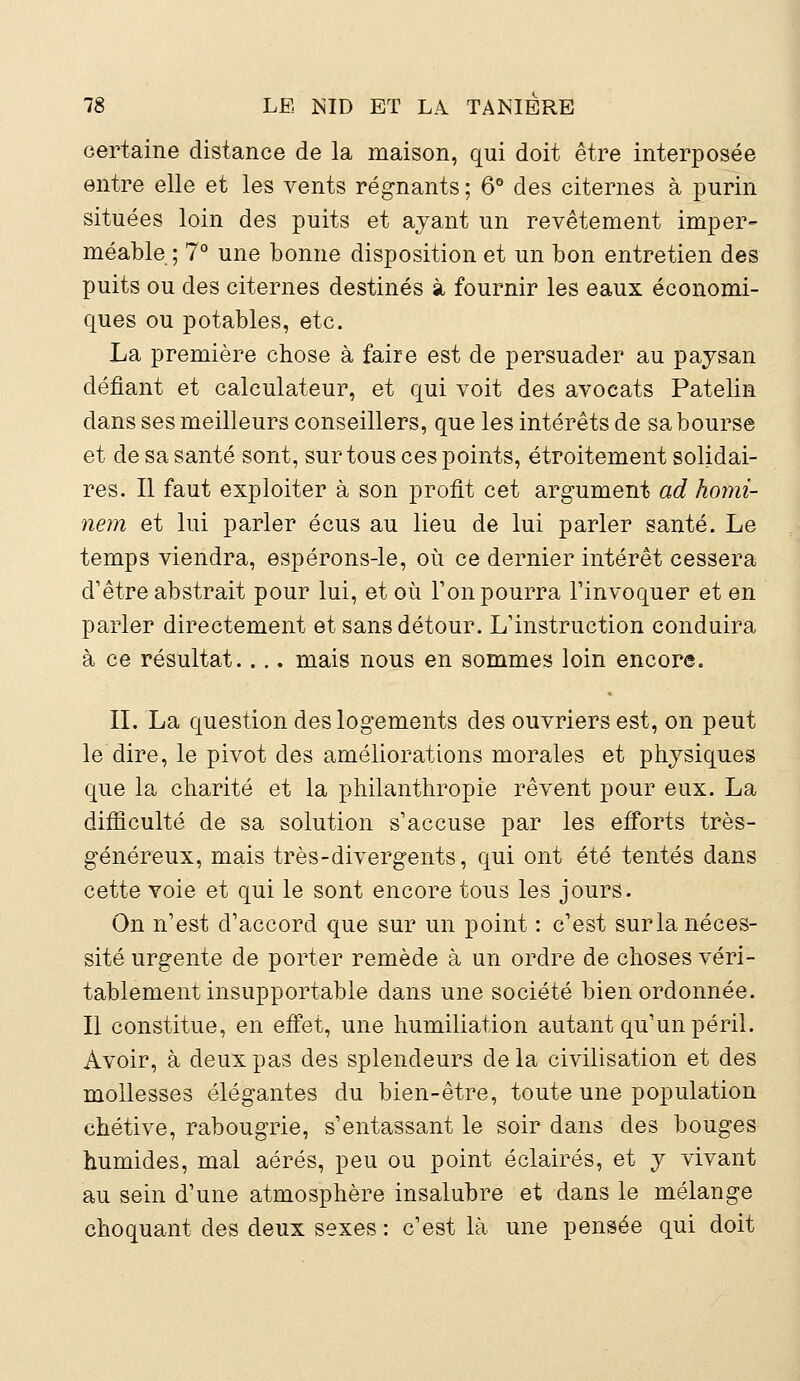 certaine distance de la maison, qui doit être interposée entre elle et les vents régnants ; 6° des citernes à purin situées loin des puits et ayant un revêtement imper- méable ; 7° une bonne disposition et un bon entretien des puits ou des citernes destinés à fournir les eaux économi- ques ou potables, etc. La première chose à faire est de persuader au paysan défiant et calculateur, et qui voit des avocats Patelin dans ses meilleurs conseillers, que les intérêts de sa bourse et de sa santé sont, sur tous ces points, étroitement solidai- res. Il faut exploiter à son profit cet argument ad homi- nem et lui parler écus au lieu de lui parler santé. Le temps viendra, espérons-le, où ce dernier intérêt cessera d'être abstrait pour lui, et où Ton pourra l'invoquer et en parler directement et sans détour. L'instruction conduira à ce résultat.... mais nous en sommes loin encore. IL La question des logements des ouvriers est, on peut le dire, le pivot des améliorations morales et physiques que la charité et la philanthropie rêvent pour eux. La difficulté de sa solution s'accuse par les efforts très- généreux, mais très-divergents, qui ont été tentés dans cette voie et qui le sont encore tous les jours. On n'est d'accord que sur un point : c'est sur la néces- sité urgente de porter remède à un ordre de choses véri- tablement insupportable dans une société bien ordonnée. Il constitue, en effet, une humiliation autant qu'un péril. Avoir, à deux pas des splendeurs de la civilisation et des mollesses élégantes du bien-être, toute une population chétive, rabougrie, s'entassant le soir dans des bouges humides, mal aérés, peu ou point éclairés, et y vivant au sein d'une atmosphère insalubre et dans le mélange choquant des deux sexes : c'est là une pensée qui doit