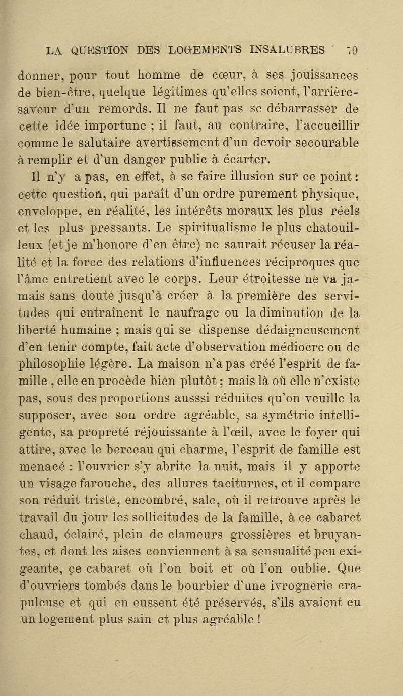 donner, pour tout homme de cœur, à ses jouissances de bien-être, quelque légitimes qu'elles soient, l'arrière- saveur d'un remords. Il ne faut pas se débarrasser de cette idée importune ; il faut, au contraire, l'accueillir comme le salutaire avertissement d'un devoir secourable à remplir et d'un danger public à écarter. Il n'y a pas, en effet, à se faire illusion sur ce point : cette question, qui paraît d'un ordre purement physique, enveloppe, en réalité, les intérêts moraux les plus réels et les plus pressants. Le spiritualisme le plus chatouil- leux (et je m'honore d'en être) ne saurait récuser la réa- lité et la force des relations d'influences réciproques que l'âme entretient avec le corps. Leur étroitesse ne va ja- mais sans doute jusqu'à créer à la première des servi- tudes qui entraînent le naufrage ou la diminution de la liberté humaine ; mais qui se dispense dédaigneusement d'en tenir compte, fait acte d'observation médiocre ou de philosophie légère. La maison n'a pas créé l'esprit de fa- mille , elle en procède bien plutôt ; mais là où elle n'existe pas, sous des proportions ausssi réduites qu'on veuille la supposer, avec son ordre agréable, sa symétrie intelli- gente, sa propreté réjouissante à l'œil, avec le foyer qui attire, avec le berceau qui charme, l'esprit de famille est menacé : l'ouvrier s'y abrite la nuit, mais il y apporte un visage farouche, des allures taciturnes, et il compare son réduit triste, encombré, sale, où il retrouve après le travail du jour les sollicitudes de la famille, à ce cabaret chaud, éclairé, plein de clameurs grossières et bruyan- tes, et dont les aises conviennent à sa sensualité peu exi- geante, ce cabaret où Ton boit et où l'on oublie. Que d'ouvriers tombés dans le bourbier d'une ivrognerie cra- puleuse et qui en eussent été préservés, s'ils avaient eu un logement plus sain et plus agréable !