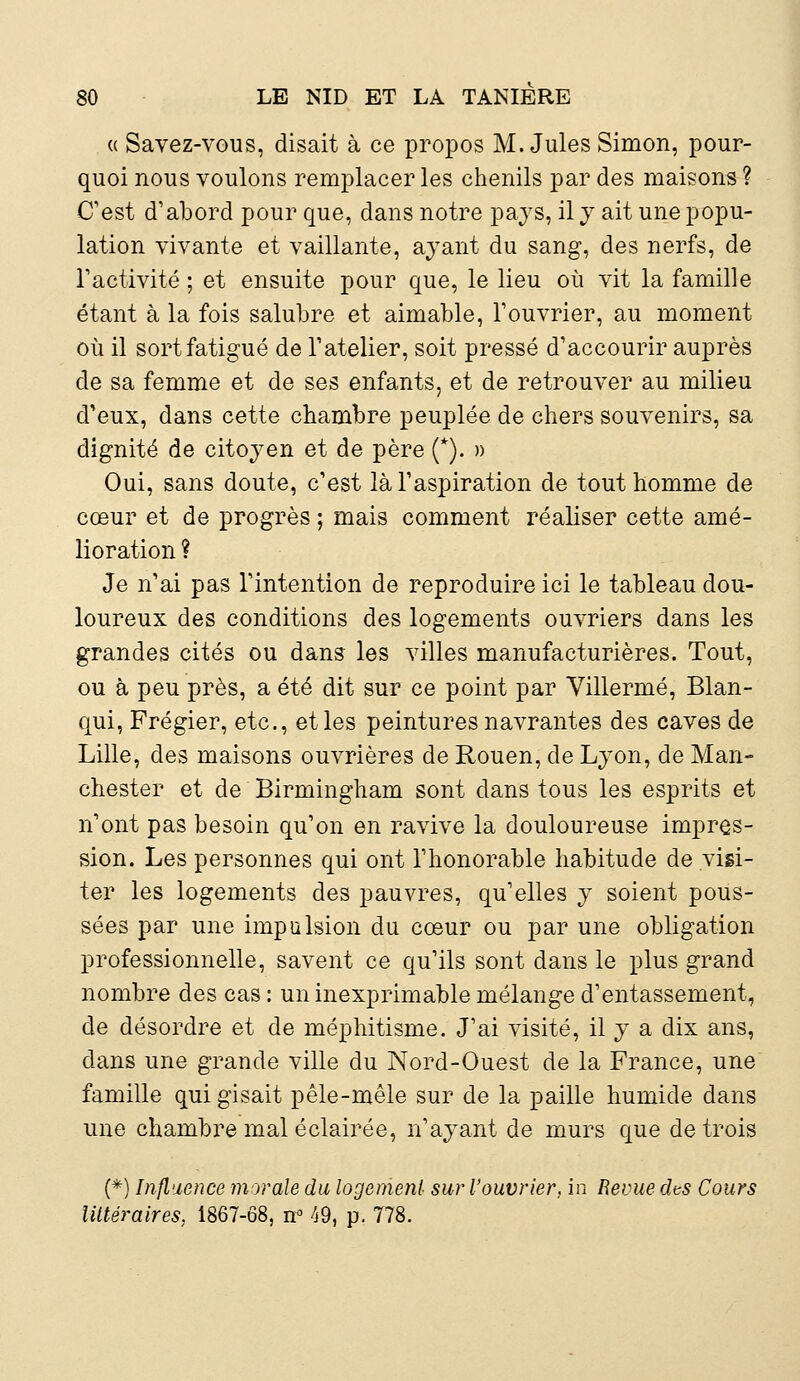 « Savez-vous, disait à ce propos M.Jules Simon, pour- quoi nous voulons remplacer les chenils par des maisons ? C'est d'abord pour que, dans notre pays, il y ait une popu- lation vivante et vaillante, ayant du sang, des nerfs, de Tactivité ; et ensuite pour que, le lieu où vit la famille étant à la fois salubre et aimable, l'ouvrier, au moment où il sort fatigué de l'atelier, soit pressé d'accourir auprès de sa femme et de ses enfants, et de retrouver au milieu d'eux, dans cette chambre peuplée de chers souvenirs, sa dignité de citoyen et de père (*). » Oui, sans doute, c'est là l'aspiration de tout homme de cœur et de progrès ; mais comment réaliser cette amé- lioration ? Je n'ai pas l'intention de reproduire ici le tableau dou- loureux des conditions des logements ouvriers dans les grandes cités ou dans les villes manufacturières. Tout, ou à peu près, a été dit sur ce point par Villermé, Blan- qui, Frégier, etc., et les peintures navrantes des caves de Lille, des maisons ouvrières de Rouen, de Lyon, de Man- chester et de Birmingham sont dans tous les esprits et n'ont pas besoin qu'on en ravive la douloureuse impres- sion. Les personnes qui ont l'honorable habitude de visi- ter les logements des pauvres, qu'elles y soient pous- sées par une impulsion du cœur ou par une obligation professionnelle, savent ce qu'ils sont dans le plus grand nombre des cas : un inexprimable mélange d'entassement, de désordre et de méphitisme. J'ai visité, il y a dix ans, dans une grande ville du Nord-Ouest de la France, une famille qui gisait pêle-mêle sur de la paille humide dans une chambre mal éclairée, n'ayant de murs que de trois (*) Influence morale du logement sur l'ouvrier, in Revue dts Cours littéraires. 1867-68, n° 49, p. 778.