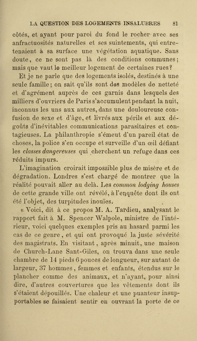côtés, et ayant pour paroi du fond le rocher avec ses anfractuosités naturelles et ses suintements, qui entre- tenaient à sa surface une végétation aquatique. Sans doute, ce ne sont pas là des conditions communes ; mais que vaut le meilleur logement de certaines rues? Et je ne parle que des logements isolés, destinés à une seule famille ; on sait qu'ils sont des modèles de netteté et d'agrément auprès de ces garnis dans lesquels des milliers d'ouvriers de Paris s'accumulent pendant la nuit, inconnus les uns aux autres, dans une douloureuse con- fusion de sexe et d'âge, et livrés aux périls et aux dé- goûts d'inévitables communications parasitaires et con- tagieuses. La philanthropie s'émeut d'un pareil état de choses, la police s'en occupe et surveille d'un œil défiant les classes dangereuses qui cherchent un refuge dans ces réduits impurs. L'imagination croirait impossible plus de misère et de dégradation. Londres s'est chargé de montrer que la réalité pouvait aller au delà. Les common lodging houses de cette grande ville ont révélé, à l'enquête dont ils ont été l'objet, des turpitudes inouïes.- « Yoici, dit à ce propos M. A. Tardieu, analysant le rapport fait à M. Spencer Walpole, ministre de l'inté- rieur, voici quelques exemples pris au hasard parmi les cas de ce genre , et qui ont provoqué la juste sévérité des magistrats. En visitant, après minuit, une maison de Church-Lane Sant-Giles, on trouva dans une seule chambre de 14 pieds 6 pouces de longueur, sur autant de largeur, 37 hommes , femmes et enfanls, étendus sur le plancher comme des animaux, et n'ayant, pour ainsi dire, d'autres couvertures que les vêtements dont ils s'étaient dépouillés. Une chaleur et une puanteur insup- portables se faisaient sentir en ouvrant la porte de ce