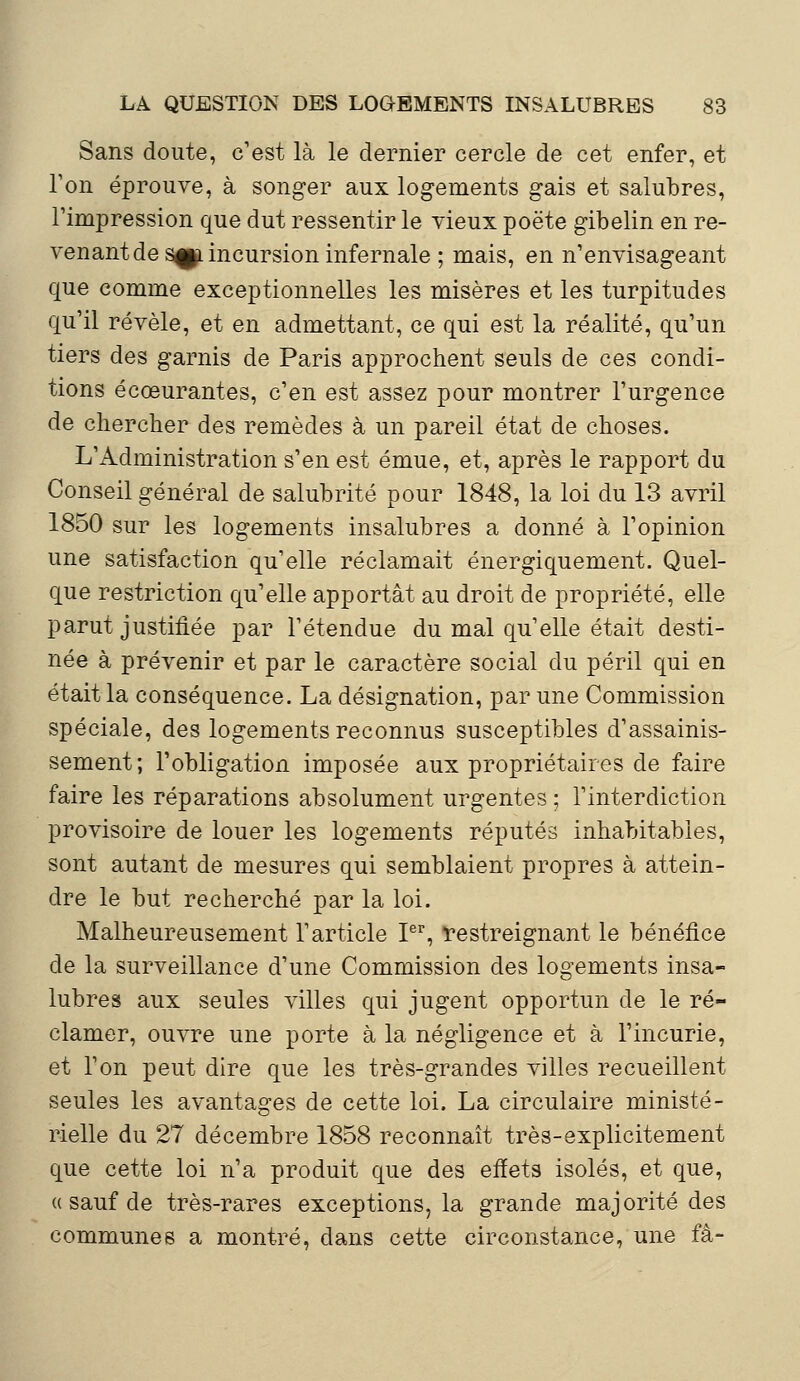 Sans doute, c'est là le dernier cercle de cet enfer, et Ton éprouve, à songer aux logements gais et salubres, l'impression que dut ressentir le vieux poëte gibelin en re- venant de s^i incursion infernale ; mais, en n'envisageant que comme exceptionnelles les misères et les turpitudes qu'il révèle, et en admettant, ce qui est la réalité, qu'un tiers des garnis de Paris approchent seuls de ces condi- tions écœurantes, c'en est assez pour montrer l'urgence de chercher des remèdes à un pareil état de choses. L'Administration s'en est émue, et, après le rapport du Conseil général de salubrité pour 1848, la loi du 13 avril 1850 sur les logements insalubres a donné à l'opinion une satisfaction qu'elle réclamait énergiquement. Quel- que restriction qu'elle apportât au droit de propriété, elle parut justifiée par l'étendue du mal qu'elle était desti- née à prévenir et par le caractère social du péril qui en était la conséquence. La désignation, par une Commission spéciale, des logements reconnus susceptibles d'assainis- sement; l'obligation imposée aux propriétaires de faire faire les réparations absolument urgentes ; l'interdiction provisoire de louer les logements réputés inhabitables, sont autant de mesures qui semblaient propres à attein- dre le but recherché par la loi. Malheureusement l'article Ier, restreignant le bénéfice de la surveillance d'une Commission des logements insa- lubres aux seules villes qui jugent opportun de le ré- clamer, ouvre une porte à la négligence et à l'incurie, et l'on peut dire que les très-grandes villes recueillent seules les avantages de cette loi. La circulaire ministé- rielle du 27 décembre 1858 reconnaît très-explicitement que cette loi n'a produit que des effets isolés, et que, « sauf de très-rares exceptions, la grande majorité des communes a montré, dans cette circonstance, une fà-