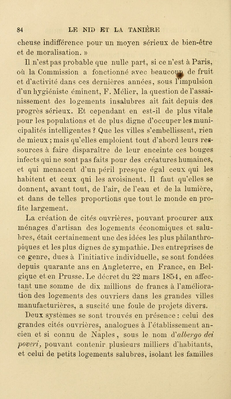 cheus.e indifférence pour un moyen sérieux de bien-être et de moralisation. » Il n'est pas probable que nulle part, si ce n'est à Paris, où la Commission a fonctionné avec beaucoup de fruit et d'activité dans ces dernières années, sous 1 impulsion d'un hygiéniste éminent, F. Mélier, la question de l'assai- nissement des logements insalubres ait fait depuis des progrès sérieux. Et cependant en est-il de plus vitale pour les populations et de plus digne d'occuper les muni- cipalités intelligentes ? Que les villes s'embellissent, rien de mieux ; mais qu'elles emploient tout d'abord leurs res- sources à faire disparaître de leur enceinte ces bouges infects qui ne sont pas faits pour des créatures humaines, et qui menacent d'un péril presque égal ceux qui les habitent et ceux qui les avoisinent. Il faut qu'elles se donnent, avant tout, de l'air, de l'eau et de la lumière, et dans de telles proportions que tout le monde en pro- fite largement. La création de cités ouvrières, pouvant procurer aux ménages d'artisan des logements économiques et salu- bres, était certainement une des idées les plus philanthro- piques et les plus dignes de sympathie. Des entreprises de ce genre, dues à l'initiative individuelle, se sont fondées depuis quarante ans en Angleterre, en France, en Bel- gique et en Prusse. Le décret du 22 mars 1854, en affec- tant une somme de dix millions de francs à l'améliora- tion des logements des ouvriers dans les grandes villes manufacturières, a suscité une foule de projets divers. Deux systèmes se sont trouvés en présence : celui des grandes cités ouvrières, analogues à l'établissement an- cien et si connu de Naples , sous le nom à'albergo dei poveri, pouvant contenir plusieurs milliers d'habitants, et celui de petits logements salubres, isolant les familles