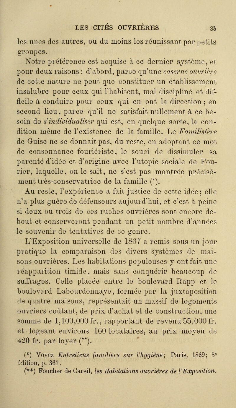 les unes des autres, ou du moins les réunissant par petits groupes. Notre préférence est acquise à ce dernier système, et pour deux raisons : d'abord, parce qu'une caserne ouvrière de cette nature ne peut que constituer un établissement insalubre pour ceux qui l'habitent, mal discipliné et dif- ficile à conduire pour ceux qui en ont la direction ; en second lieu, parce qu'il ne satisfait nullement à ce be- soin de s'individualiser qui est, en quelque sorte, la con- dition même de l'existence de la famille. Le Familistère de G-uise ne se donnait pas, du reste, en adoptant ce mot de consonnance fouriériste, le souci de dissimuler sa parenté d'idée et d'origine avec l'utopie sociale de Fou- rier, laquelle, on le sait, ne s'est pas montrée précisé- ment très-conservatrice de la famille (*). Au reste, l'expérience a fait justice de cette idée; elle n'a plus guère de défenseurs aujourd'hui, et c'est à peine si deux ou trois de ces ruches ouvrières sont encore de- bout et conserveront pendant un petit nombre d'années le souvenir de tentatives de ce genre. L'Exposition universelle de 1867 a remis sous un jour pratique la comparaison des divers systèmes de mai- sons ouvrières. Les habitations populeuses y ont fait une réapparition timide, mais sans conquérir beaucoup de suffrages. Celle placée entre le boulevard Rapp et le boulevard Labourdonnaye, formée par la juxtaposition de quatre maisons, représentait un massif de logements ouvriers coûtant, de prix d'achat et de construction, une somme de 1,100,000 fr., rapportant de revenu 55,000 fr. et logeant environs 160 locataires, au prix moyen de 420 fr. par loyer (**). (*) Voyez Entretiens familiers sur l'hygiène; Paris, 1869; 5e édition, p. 361. (**) Foucher de Gareil, les Habitations ouvrières de l'Exposition.