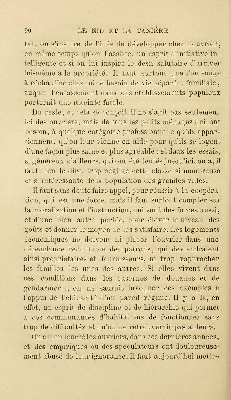 tat, on s'inspire de l'idée de développer chez l'ouvrier, en même temps qu'on l'assiste, un esprit d'initiative in- telligente et si on lui inspire le désir salutaire d'arriver lui-même à la propriété. Il faut surtout que l'on songe à réchauffer chez lui ce besoin de vie séparée, familiale, auquel l'entassement dans des établissements populeux porterait une atteinte fatale. Du reste, et cela se conçoit, il ne s'agit pas seulement ici des ouvriers, mais de tous les petits ménages qui ont besoin, à quelque catégorie professionnelle qu'ils appar- tiennent, qu'on leur vienne en aide pour qu'ils se logent d'une façon plus saine et plus agréable ; et dans les essais, si généreux d'ailleurs, qui ont été tentés jusqu'ici, on a, il faut bien le dire, trop négligé cette classe si nombreuse et si intéressante delà population des grandes villes. Il faut sans doute faire appel, pour réussir à la coopéra- tion, qui est une force, mais il faut surtout compter sur la moralisation et l'instruction, qui sont des forces aussi, et d'une bien autre portée, pour élever le niveau des goûts et donner le moyen de les satisfaire. Les logements économiques ne doivent ni placer l'ouvrier dans une dépendance redoutable des patrons, qui deviendraient ainsi propriétaires et fournisseurs, ni trop rapprocher les familles les unes des autres. Si elles vivent dans ces conditions dans les casernes de douanes et de gendarmerie, on ne saurait invoquer ces exemples à l'appui de l'efficacité d'un pareil régime. Il y a là„ en effet, un esprit de discipline et de hiérarchie qui permet à ces communautés d'habitations de fonctionner sans trop de difficultés et qu'en ne retrouverait pas ailleurs. On a bien leurré les ouvriers, dans ces dernières années, et des empiriques ou des spéculateurs ont douloureuse- ment abusé de leurignorance.il faut aujourd'hui mettre