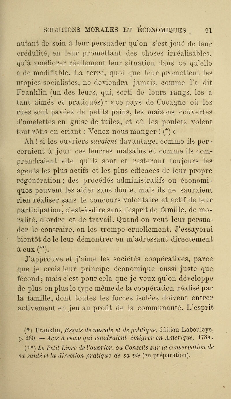 autant de soin à leur persuader qu'on s'est joué de leur crédulité, en leur promettant des choses irréalisables, qu'à améliorer réellement leur situation dans ce qu'elle a de modifiable. La terre, quoi que leur promettent les utopies socialistes, ne deviendra jamais, comme l'a dit Franklin (un des leurs, qui, sorti de leurs rangs, les a tant aimés et pratiqués) : « ce pays de Cocagne où les rues sont pavées de petits pains, les maisons couvertes d'omelettes en guise de tuiles, et où les poulets volent tout rôtis en criant : Venez nous manger ! (*) » Ah ! si les ouvriers savaient davantage, comme ils per- ceraient à jour ces leurres malsains et comme ils com- prendraient vite qu'ils sont et resteront toujours les agents les plus actifs et les plus efficaces de leur propre régénération ; des procédés administratifs ou économi- ques peuvent les aider sans doute, mais ils ne sauraient rien réaliser sans le concours volontaire et actif de leur participation, c'est-à-dire sans l'esprit de famille, de mo- ralité, d'ordre et de travail. Quand on veut leur persua- der le contraire, on les trompe cruellement. J'essayerai bientôt de le leur démontrer en m'adressant directement à eux (**). J'approuve et j'aime les sociétés coopératives, parce que je crois leur principe économique aussi juste que fécond; mais c'est pour cela que je veux qu'on développe de plus en plus le type même de la coopération réalisé par la famille, dont toutes les forces isolées doivent entrer activement en jeu au profit de la communauté. L'esprit (*) Franklin, Essais de morale et de politique, édition Laboulaye, p. 260. — Avis à ceux qui voudraient émigrer en Amérique, 1784. (**) Le Petit Livre de l'ouvrier, ou Conseils sur la conservation de sa santé et la direction pratiqua de sa vie (en préparation).