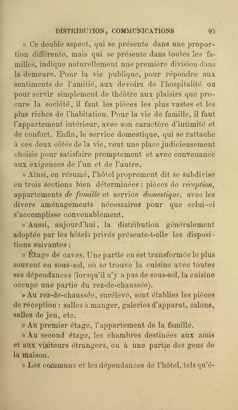 » Ce double aspect, qui se présente dans une propor- tion différente, mais qui se présente dans toutes les fa- milles, indique naturellement une première division dans la demeure. Pour la vie publique, pour répondre aux sentiments de l'amitié, aux devoirs de l'hospitalité ou pour servir simplement de théâtre aux plaisirs que pro- cure la société, il faut les pièces les plus vastes et les plus riches de l'habitation. Pour la vie de famille, il faut l'appartement intérieur, avec son caractère d'intimité et de confort. Enfin, le service domestique, qui se rattache à ces deux côtés de la vie, veut une place judicieusement choisie pour satisfaire promptement et avec convenance aux exigences de l'un et de l'autre. » Ainsi, en résumé, l'hôtel proprement dit se subdivise en trois sections bien déterminées : pièces de réception, appartements de famille et service domestique, avec les divers aménagements nécessaires pour que celui-ci s'accomplisse convenablement. » Aussi, aujourd'hui, la distribution généralement adoptée par les hôtels privés présente-t-elle les disposi- tions suivantes : » Etage de caves. Une partie en est transformée le plus souvent en sous-sol, où se trouve la cuisine avec toutes ses dépendances (lorsqu'il n'y a pas de sous-sol, la cuisine occupe une partie du rez-de-chaussée). » Au rez-de-chaussée, surélevé, sont établies les pièces de réception : salles à manger, galeries d'apparat, salons, salles de jeu, etc. » Au premier étage, l'appartement de la famille. » Au second étage, les chambres destinées aux amis et aux visiteurs étrangers, ou à une partie des gens de la maison. » Les communs et les dépendances de l'hôtel, tels qu'é-