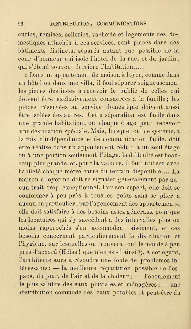 curies, remises, selleries, vacherie et logements des do- mestiques attachés à ces services, sont placés dans des bâtiments distincts, séparés autant que possible de la cour d'honneur qui isole l'hôtel de la rue, et du jardin, qui s'étend souvent derrière l'habitation » Dans un appartement de maison à loyer, comme dans un hôtel ou dans une villa, il faut séparer soigneusement les pièces destinées à recevoir le public de celles qui doivent être exclusivement consacrées à la famille ; les pièces réservées au service domestique doivent aussi être isolées des autres. Cette séparation est facile dans une grande habitation, où chaque étage peut recevoir une destination spéciale. Mais, lorsque tout ce système, à la fois d'indépendance et de communication facile, doit être réalisé dans un appartement réduit à un seul étage ou à une portion seulement d'étage, la difficulté est beau- coup plus grande, et, pour la vaincre, il faut utiliser avec habileté chaque mètre carré du terrain disponible.... La maison à loyer ne doit se signaler généralement par au- cun trait trop exceptionnel. Par son aspect, elle doit se conformer à peu près à tous les goûts sans se plier à aucun en particulier ; par l'agencement des appartements, elle doit satisfaire à des besoins assez généraux pour que les locataires qui s'y succèdent à des intervalles plus ou moins rapprochés s'en accomodent aisément, et ces besoins concernent particulièrement la distribution et l'hygiène, sur lesquelles on trouvera tout le monde à peu près d'accord (Hélas ! que n'en est-il ainsi ?). A cet égard, l'architecte aura à résoudre une foule de problèmes in- téressants : — la meilleure répartition possible de l'es- pace, du jour, de l'air et de la chaleur; — l'écoulement le plus salubre des eaux pluviales et ménagères ; — une distribution commode des eaux potables et peut-être du