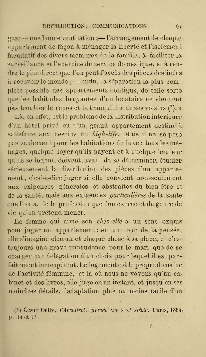 gaz ;— une bonne ventilation ;—l'arrangement de chaque appartement de façon à ménager la liberté et l'isolement facultatif des divers membres de la famille, à faciliter la surveillance et l'exercice du service domestique, et à ren- dre le plus direct que Ton peut l'accès des pièces destinées à recevoir le monde ; —enfin, la séparation la plus com- plète possible des appartements contigus, de telle sorte que les habitudes bruyantes d'un locataire ne viennent pas troubler le repos et la tranquillité de ses voisins (*). » Là, en eifet, est le problème de la distribution intérieure d'un hôtel privé ou d'un grand appartement destiné à satisfaire aux besoins du high-life. Mais il ne se pose pas seulement pour les habitations de luxe : tous les mé- nage, quelque lover qu'ils payent et à quelque hauteur qu'ils se logent, doivent, avant de se déterminer, étudier sérieusement la distribution des pièces d'un apparte- ment, c'est-à-dire juger si elle convient non-seulement aux exigences générales et abstraites du bien-être et de la santé, mais aux exigences particulières de la santé que l'on a, de la profession que l'on exerce et du genre de vie qu'on prétend mener. La femme qui aime son chez-elle a un sens exquis pour juger un appartement : en un tour de la pensée, elle s'imagine chacun et chaque chose à sa place, et c'est toujours une grave imprudence pour le mari que de se charger par délégation d'un choix pour lequel il est par- faitement incompétent. Le logement est le propre domaine de l'activité féminine, et là où nous ne voyons qu'un ca- binet et des livres, elle juge en un instant, et jusqu'en ses moindres détails, l'adaptation plus ou moins facile d'un (*) Gésar Daily, l'Architect. privée au xixe siècle. Paris, 1864,- p. 14 et 17,