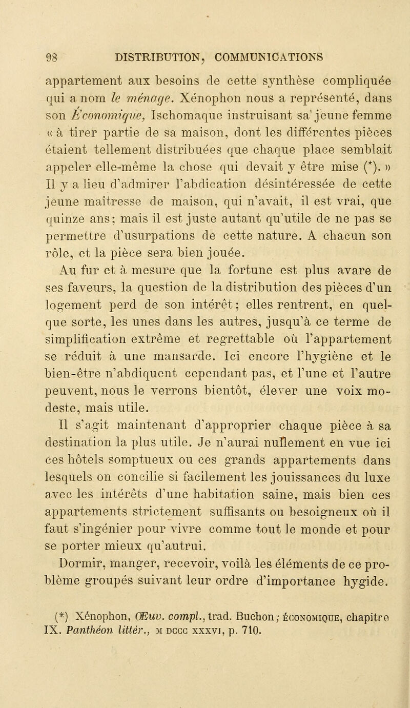 appartement aux besoins de cette synthèse compliquée qui a nom le ménage. Xénophon nous a représenté, dans son Économique, Ischomaque instruisant sa'jeune femme « à tirer partie de sa maison, dont les différentes pièces étaient tellement distribuées que chaque place semblait appeler elle-même la chose qui devait y être mise (*). » Il y a lieu d'admirer l'abdication désintéressée de cette jeune maîtresse de maison, qui n'avait, il est vrai, que quinze ans; mais il est juste autant qu'utile de ne pas se permettre d'usurpations de cette nature. A chacun son rôle, et la pièce sera bien jouée. Au fur et à mesure que la fortune est plus avare de ses faveurs, la question de la distribution des pièces d'un logement perd de son intérêt ; elles rentrent, en quel- que sorte, les unes dans les autres, jusqu'à ce terme de simplification extrême et regrettable où l'appartement se réduit à une mansarde. Ici encore l'hygiène et le bien-être n'abdiquent cependant pas, et l'une et l'autre peuvent, nous le verrons bientôt, élever une voix mo- deste, mais utile. Il s'agit maintenant d'approprier chaque pièce à sa destination la plus utile. Je n'aurai nullement en vue ici ces hôtels somptueux ou ces grands appartements dans lesquels on concilie si facilement les jouissances du luxe avec les intérêts d'une habitation saine, mais bien ces appartements strictement suffisants ou besoigneux où il faut s'ingénier pour vivre comme tout le monde et pour se porter mieux qu'autrui. Dormir, manger, recevoir, voilà les éléments de ce pro- blème groupés suivant leur ordre d'importance hygide. (*) Xénophon, (Euv. compl., trad. Buchon; économique, chapitre IX. Panthéon littèr., m dccc xxxvi, p. 710.