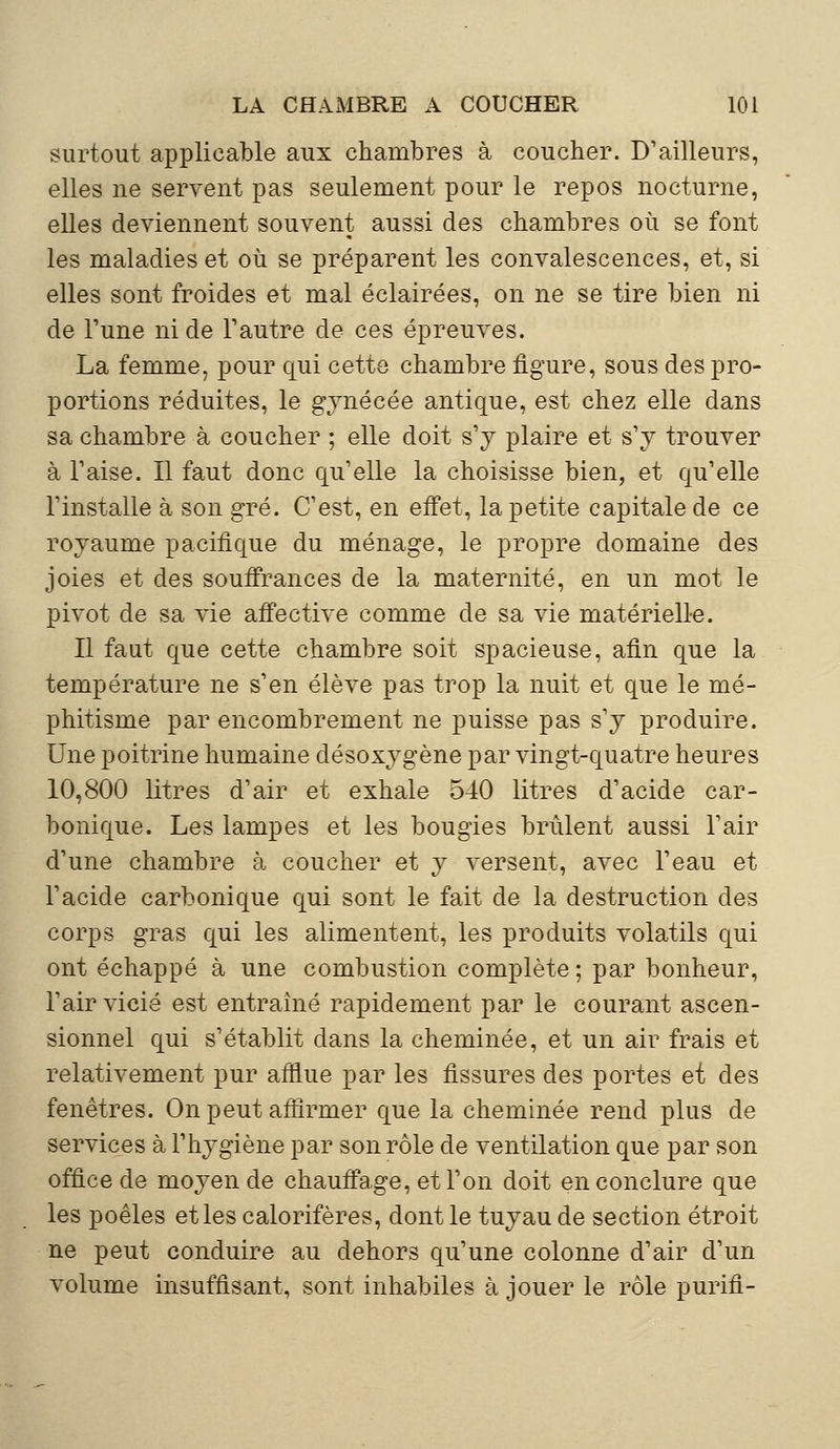 surtout applicable aux chambres à coucher. D'ailleurs, elles ne servent pas seulement pour le repos nocturne, elles deviennent souvent aussi des chambres où se font les maladies et où se préparent les convalescences, et, si elles sont froides et mal éclairées, on ne se tire bien ni de l'une ni de l'autre de ces épreuves. La femme, pour qui cette chambre figure, sous des pro- portions réduites, le gynécée antique, est chez elle dans sa chambre à coucher ; elle doit s'y plaire et s'y trouver à l'aise. Il faut donc qu'elle la choisisse bien, et qu'elle l'installe à son gré. C'est, en effet, la petite capitale de ce royaume pacifique du ménage, le propre domaine des joies et des souffrances de la maternité, en un mot le pivot de sa vie affective comme de sa vie matérielle. Il faut que cette chambre soit spacieuse, afin que la température ne s'en élève pas trop la nuit et que le mé- phitisme par encombrement ne puisse pas s'y produire. Une poitrine humaine désoxygène par vingt-quatre heures 10,800 litres d'air et exhale 540 litres d'acide car- bonique. Les lampes et les bougies brûlent aussi l'air d'une chambre à coucher et y versent, avec l'eau et l'acide carbonique qui sont le fait de la destruction des corps gras qui les alimentent, les produits volatils qui ont échappé à une combustion complète; par bonheur, l'air vicié est entraîné rapidement par le courant ascen- sionnel qui s'établit dans la cheminée, et un air frais et relativement pur afflue par les fissures des portes et des fenêtres. On peut affirmer que la cheminée rend plus de services à l'hygiène par son rôle de ventilation que par son office de moyen de chauffage, et l'on doit en conclure que les poêles et les calorifères, dont le tuyau de section étroit ne peut conduire au dehors qu'une colonne d'air d'un volume insuffisant, sont inhabiles à jouer le rôle purifi-