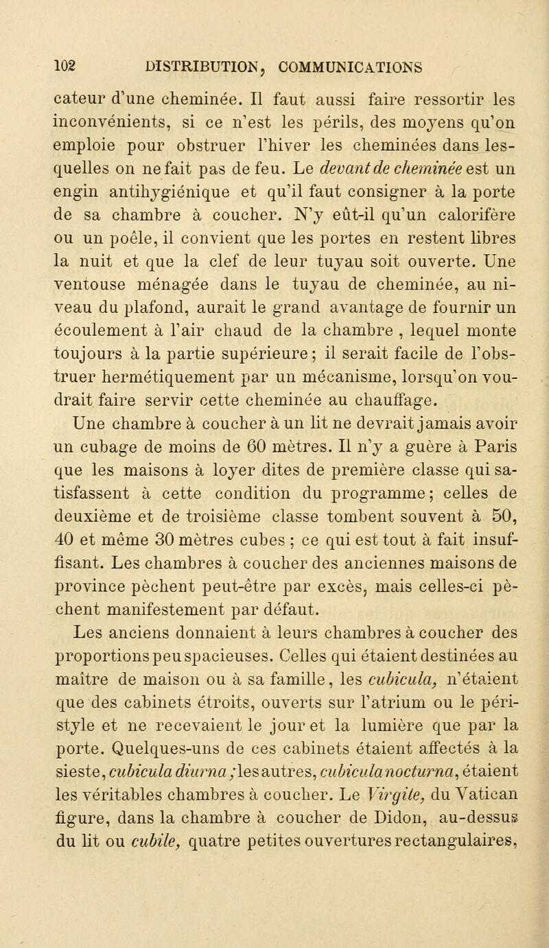 cateur d'une cheminée. Il faut aussi faire ressortir les inconvénients, si ce n'est les périls, des moyens qu'on emploie pour obstruer l'hiver les cheminées dans les- quelles on ne fait pas de feu. Le devant de cheminée est un engin antihygiénique et qu'il faut consigner à la porte de sa chambre à coucher. N'y eût-il qu'un calorifère ou un poêle, il convient que les portes en restent libres la nuit et que la clef de leur tuyau soit ouverte. Une ventouse ménagée dans le tuyau de cheminée, au ni- veau du plafond, aurait le grand avantage de fournir un écoulement à l'air chaud de la chambre , lequel monte toujours à la partie supérieure; il serait facile de l'obs- truer hermétiquement par un mécanisme, lorsqu'on vou- drait faire servir cette cheminée au chauffage. Une chambre à coucher à un lit ne devrait jamais avoir un cubage de moins de 60 mètres. Il n'y a guère à Paris que les maisons à loyer dites de première classe qui sa- tisfassent à cette condition du programme ; celles de deuxième et de troisième classe tombent souvent à 50, 40 et même 30 mètres cubes ; ce qui est tout à fait insuf- fisant. Les chambres à coucher des anciennes maisons de province pèchent peut-être par excès, mais celles-ci pè- chent manifestement par défaut. Les anciens donnaient à leurs chambres à coucher des proportions peu spacieuses. Celles qui étaient destinées au maître de maison ou à sa famille, les cubicula, n'étaient que des cabinets étroits, ouverts sur l'atrium ou le péri- style et ne recevaient le jour et la lumière que par la porte. Quelques-uns de ces cabinets étaient affectés à la sieste, cubicula diurna;les autres, cubiculanocturna, étaient les véritables chambres à coucher. Le Virgile, du Vatican figure, dans la chambre à coucher de Didon, au-dessus du lit ou cubile, quatre petites ouvertures rectangulaires,