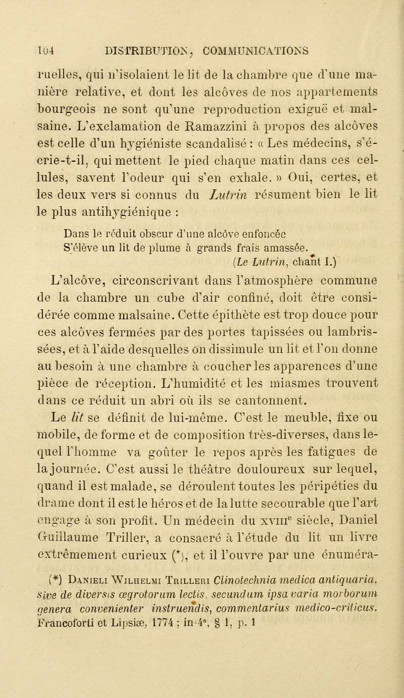 ruelles, qui n'isolaient le lit de la chambre que d'une ma- nière relative, et dont les alcôves de nos appartements bourgeois ne sont qu'une reproduction exiguë et mal- saine. L'exclamation de Ramazzini à propos des alcôves est celle d'un hygiéniste scandalisé: a Les médecins, s'é- crie-t-il, qui mettent le pied chaque matin dans ces cel- lules, savent l'odeur qui s'en exhale. » Oui, certes, et les deux vers si connus du Lutrin résument bien le lit le plus antihygiénique : Dans le réduit obscur d'une alcôve enfoncée S'élève un lit de plume à grands frais amassée. {Le Lutrin, chant I.) L'alcôve, circonscrivant dans l'atmosphère commune de la chambre un cube d'air confiné, doit être consi- dérée comme malsaine. Cette épithète est trop douce pour ces alcôves fermées par des portes tapissées ou lambris- sées, et à l'aide desquelles on dissimule un lit et l'on donne au besoin à une chambre à coucher les apparences d'une pièce de réception. L'humidité et les miasmes trouvent dans ce réduit un abri où ils se cantonnent. Le lit se définit de lui-même. C'est le meuble, fixe ou mobile, déforme et de composition très-diverses, dans le- quel l'homme va goûter le repos après les fatigues de la journée. C'est aussi le théâtre douloureux sur lequel, quand il est malade, se déroulent toutes les péripéties du drame dont il est le héros et de la lutte secourable que l'art engage à son profit. Un médecin du xvme siècle, Daniel Guillaume Triller, a consacré à l'étude du lit un livre extrêmement curieux (*), et il l'ouvre par une énuméra- (*) Danieli Wilhelmi Trilleri Clinotechnia medica antiquaria, sive de diversis œgrotorum lectis, secundam ipsa varia morborum gênera convenienter mstruendis, commentarius medico-criticus.