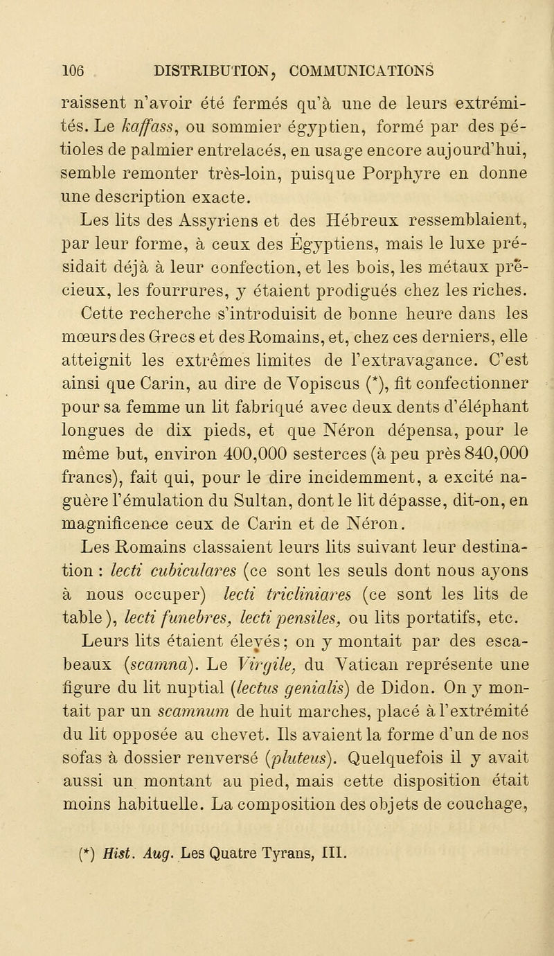 raissent n'avoir été fermés qu'à une de leurs extrémi- tés. Le kaffass, ou sommier égyptien, formé par des pé- tioles de palmier entrelacés, en usage encore aujourd'hui, semble remonter très-loin, puisque Porphyre en donne une description exacte. Les lits des Assyriens et des Hébreux ressemblaient, par leur forme, à ceux des Égyptiens, mais le luxe pré- sidait déjà à leur confection, et les bois, les métaux pré- cieux, les fourrures, y étaient prodigués chez les riches. Cette recherche s'introduisit de bonne heure dans les mœurs des Grecs et des Romains, et, chez ces derniers, elle atteignit les extrêmes limites de l'extravagance. C'est ainsi que Carin, au dire de Vopiscus (*), fit confectionner pour sa femme un lit fabriqué avec deux dents d'éléphant longues de dix pieds, et que Néron dépensa, pour le même but, environ 400,000 sesterces (à peu près 840,000 francs), fait qui, pour le dire incidemment, a excité na- guère l'émulation du Sultan, dont le lit dépasse, dit-on, en magnificence ceux de Carin et de Néron. Les Romains classaient leurs lits suivant leur destina- tion : lecti cubiculares (ce sont les seuls dont nous ayons à nous occuper) lecti tricliniares (ce sont les lits de table), lecti funèbres, lectipensiles, ou lits portatifs, etc. Leurs lits étaient élevés ; on y montait par des esca- beaux (scamna). Le Virgile, du Vatican représente une figure du lit nuptial (lectus genialis) de Didon. On y mon- tait par un scamnum de huit marches, placé à l'extrémité du lit opposée au chevet. Ils avaient la forme d'un de nos sofas à dossier renversé (pluteus). Quelquefois il y avait aussi un montant au pied, mais cette disposition était moins habituelle. La composition des objets de couchage, (*) Hist. Aug. Les Quatre Tyrans, III.