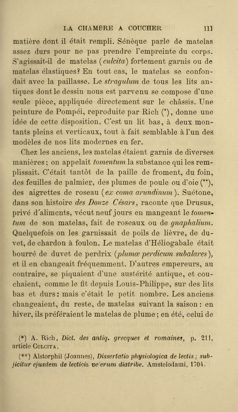 matière dont il était rempli. Sénèque parle de matelas assez durs pour ne pas prendre l'empreinte du corps. S'agissait-il de matelas {culcita) fortement garnis ou de matelas élastiques? En tout cas, le matelas se confon- dait avec la paillasse. Le stragulum de tous les lits an- tiques dont le dessin nous est parvenu se compose d'une seule pièce, appliquée directement sur le châssis. Une peinture de Pompéi, reproduite par Rich (*), donne une idée de cette disposition. (Test un lit bas, à deux mon- tants pleins et verticaux, tout à fait semblable à l'un des modèles de nos lits modernes en fer. Chez les anciens, les matelas étaient garnis de diverses manières ; on appelait tomentum la substance qui les rem- plissait. C'était tantôt de la paille de froment, du foin, des feuilles de palmier, des plumes de poule ou d'oie (**), des aigrettes de roseau [ex coma arundinum). Suétone, dans son histoire des Douze Césars, raconte que Drusus, privé dJalimcnts, vécut neuf jours en mangeant le tomen- tum de son matelas, fait de roseaux ou de gnaphalium. Quelquefois on les garnissait de poils de lièvre, de du- vet, de chardon à foulon. Le matelas d'Héliogabale était bourré de duvet de perdrix (plumœperdicum subalares), et il en changeait fréquemment. D'autres empereurs, au contraire, se piquaient d'une austérité antique, et cou- chaient, comme le fit depuis Louis-Philippe, sur des lits bas et durs: mais c'était le petit nombre. Les anciens changeaient, du reste, de matelas suivant la saison : en hiver, ils préféraient le matelas de plume ; en été, celui de (*) A. Rich, Dict. des antiq. grecques et romaines, p. 211, article Culcita. (**) Alstorphii (Joannes), Dissertatio physiologica de lectis ; sub- jicitur ejusdem de lectiois ve'erum diatribe. Amstelodami, 1704.