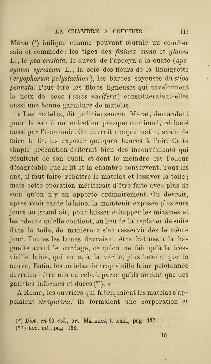 Mérat (*) indique comme pouvant fournir un coucher sain et commode : les tiges des fesiuca ovina et glauca L., le poa cristata, le duvet de l'apocyn à la ouate (apo- cynum syriacum L., la soie des fleurs de la linaigrette [eryophorum polystachion), les barbes soyeuses àustipa pennata. Peut-être les fibres ligneuses qui enveloppent la noix de coco (cocos nucifera) constitueraient-elles aussi une bonne garniture de matelas. « Les matelas, dit judicieusement Mérat, demandent pour la santé un entretien presque continuel, réclamé aussi par l'économie. On devrait chaque matin, avant de faire le lit, les exposer quelques heures à l'air. Cette simple précaution éviterait bien des inconvénients qui résultent de son oubli, et dont le moindre est l'odeur désagréable que le lit et la chambre conservent. Tous les ans, il faut faire rebattre le matelas et lessiver la toile ; mais cette opération mériterait d'être faite avec plus de soin qu'on n'y en apporte ordinairement. On devrait, après avoir cardé la laine, la maintenir exposée plusieurs jours au grand air, pour laisser échapper les miasmes et les odeurs qu'elle contient, au lieu de la replacer de suite dans la toile, de manière à s'en resservir dès le même jour. Toutes les laines devraient être battues à la ba- guette avant le cardage, ce qu'on ne fait qu'à la très- vieille laine, qui en a, à la vérité, plus besoin que la neuve. Enfin, les matelas de trop vieille laine pelotonnée devraient être mis au rebut, parce qu'ils ne font que des galettes informes et dures (**). » A Rome, les ouvriers qui fabriquaient les matelas s'ap- pelaient stragularii; ils formaient une corporation et (*) Dict. en 60 vol., art. Matelas, t. xxxi, pag. 137. (**) Loc. cit., pag 138. 10