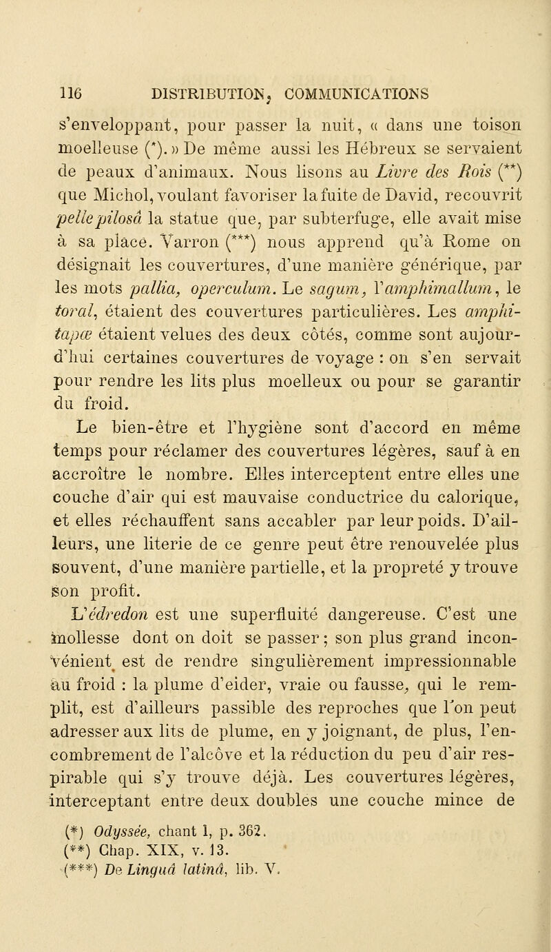 s'enveloppant, pour passer la nuit, « dans une toison moelleuse (*). » De même aussi les Hébreux se servaient de peaux d'animaux. Nous lisons au Livre des Rois (**) que Michol, voulant favoriser la fuite de David, recouvrit pellepilosâ la statue que, par subterfuge, elle avait mise à sa place. Varron (***) nous apprend qu'à Rome on désignait les couvertures, d'une manière générique, par les mots pallia, operculum. Le sagum, Y amiphimallum, le toral, étaient des couvertures particulières. Les amphi- tapœ étaient velues des deux côtés, comme sont aujour- d'hui certaines couvertures de voyage : on s'en servait pour rendre les lits plus moelleux ou pour se garantir du froid. Le bien-être et l'hygiène sont d'accord en même temps pour réclamer des couvertures légères, sauf à en accroître le nombre. Elles interceptent entre elles une couche d'air qui est mauvaise conductrice du calorique, et elles réchauffent sans accabler par leur poids. D'ail- leurs, une literie de ce genre peut être renouvelée plus souvent, d'une manière partielle, et la propreté y trouve sson profit. Uédredon est une superfluité dangereuse. C'est une mollesse dont on doit se passer ; son plus grand incon- Vénient^ est de rendre singulièrement impressionnable -au froid : la plume d'eider, vraie ou fausse, qui le rem- plit, est d'ailleurs passible des reproches que Ton peut adresser aux lits de plume, en y joignant, de plus, l'en- combrement de l'alcôve et la réduction du peu d'air res- pirable qui s'y trouve déjà. Les couvertures légères, interceptant entre deux doubles une couche mince de (*) Odyssée, chant 1, p. 362. (**) Ghap. XIX, v. 13. ■(***) DeLinguâ Mina, lib. V.