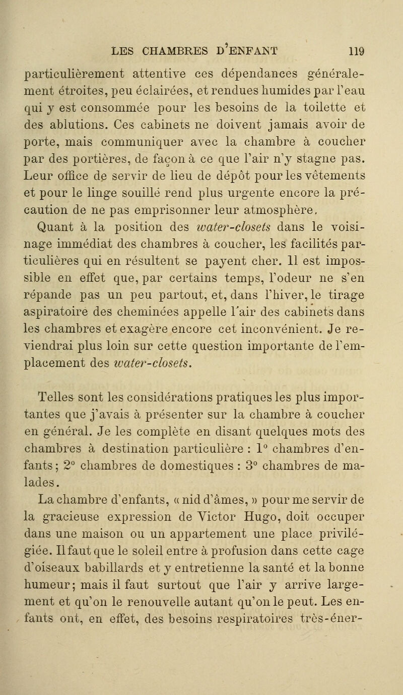 particulièrement attentive ces dépendances générale- ment étroites, peu éclairées, et rendues humides par l'eau qui y est consommée pour les besoins de la toilette et des ablutions. Ces cabinets ne doivent jamais avoir de porte, mais communiquer avec la chambre à coucher par des portières, de façon à ce que Pair n'y stagne pas. Leur office de servir de lieu de dépôt pour les vêtements et pour le linge souillé rend plus urgente encore la pré- caution de ne pas emprisonner leur atmosphère, Quant à la position des ivater-closets dans le voisi- nage immédiat des chambres à coucher, les facilités par- ticulières qui en résultent se payent cher. 11 est impos- sible en effet que, par certains temps, rôdeur ne s'en répande pas un peu partout, et, dans l'hiver, le tirage aspiratoire des cheminées appelle l'air des cabinets dans les chambres et exagère encore cet inconvénient. Je re- viendrai plus loin sur cette question importante de l'em- placement des ivater-closets. Telles sont les considérations pratiques les plus impor- tantes que j'avais à présenter sur la chambre à coucher en général. Je les complète en disant quelques mots des chambres à destination particulière : 1° chambres d'en- fants ; 2° chambres de domestiques : 3° chambres de ma- lades. La chambre d'enfants, « nid d'âmes, » pour me servir de la gracieuse expression de Victor Hugo, doit occuper dans une maison ou un appartement une place privilé- giée. Ilfaut que le soleil entre à profusion dans cette cage d'oiseaux babillards et y entretienne la santé et la bonne humeur ; mais il faut surtout que l'air y arrive large- ment et qu'on le renouvelle autant qu'on le peut. Les en- fants ont, en effet, des besoins respiratoires très-éner-