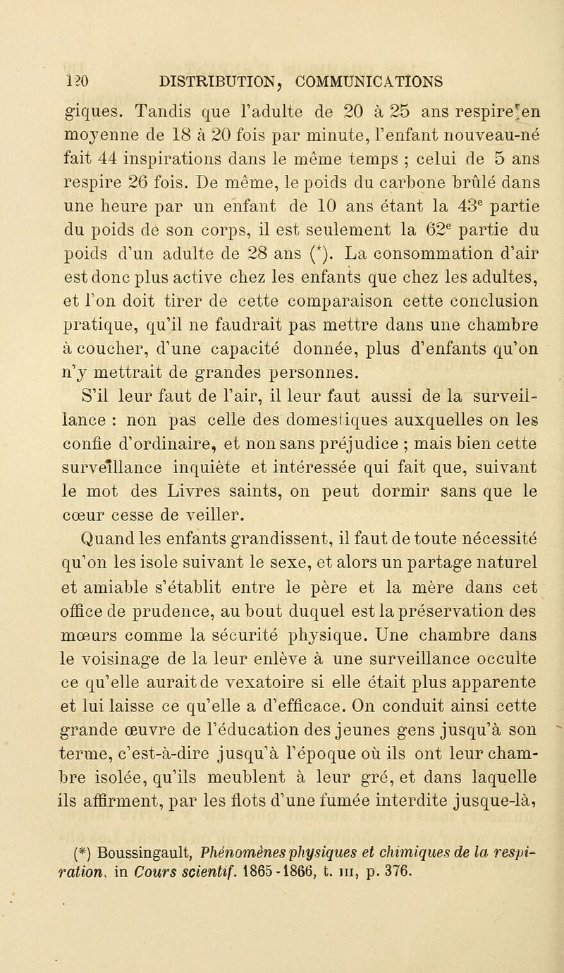 giques. Tandis que l'adulte de 20 à 25 ans respire*en moyenne de 18 à 20 fois par minute, l'enfant nouveau-né fait 44 inspirations dans le même temps ; celui de 5 ans respire 26 fois. De même, le poids du carbone brûlé dans une heure par un enfant de 10 ans étant la 43e partie du poids de son corps, il est seulement la 62e partie du poids d'un adulte de 28 ans (*). La consommation d'air est donc plus active chez les enfants que chez les adultes, et Ton doit tirer de cette comparaison cette conclusion pratique, qu'il ne faudrait pas mettre dans une chambre à coucher, d'une capacité donnée, plus d'enfants qu'on n'y mettrait de grandes personnes. S'il leur faut de l'air, il leur faut aussi de la surveil- lance : non pas celle des domestiques auxquelles on les confie d'ordinaire, et non sans préjudice ; mais bien cette surveillance inquiète et intéressée qui fait que, suivant le mot des Livres saints, on peut dormir sans que le cœur cesse de veiller. Quand les enfants grandissent, il faut de toute nécessité qu'on les isole suivant le sexe, et alors un partage naturel et amiable s'établit entre le père et la mère dans cet office de prudence, au bout duquel est la préservation des mœurs comme la sécurité physique. Une chambre dans le voisinage de la leur enlève à une surveillance occulte ce qu'elle aurait de vexatoire si elle était plus apparente et lui laisse ce qu'elle a d'efficace. On conduit ainsi cette grande œuvre de l'éducation des jeunes gens jusqu'à son terme, c'est-à-dire jusqu'à l'époque où ils ont leur cham- bre isolée, qu'ils meublent à leur gré, et dans laquelle ils affirment, par les flots d'une fumée interdite jusque-là, (*) Boussingault, Phénomènes physiques et chimiques de la respi- ration, in Cours scientif. 1865-1866, t. m, p. 376.