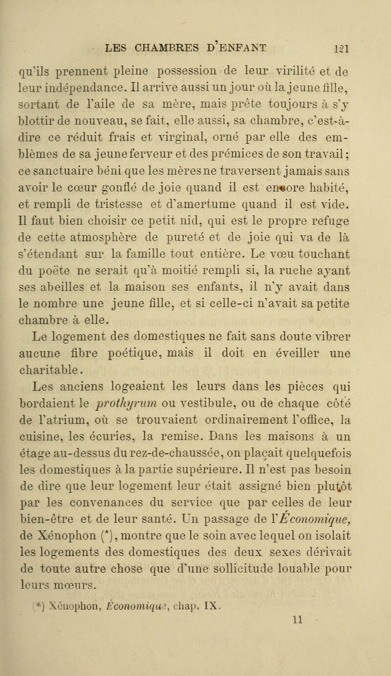 qu'ils prennent pleine possession de leur virilité et de leur indépendance. Il arrive aussi un jour où la jeune fille, sortant de l'aile de sa mère, mais prête toujours à s'y blottir de nouveau, se fait, elle aussi, sa chambre, c'est-à- dire ce réduit frais et virginal, orné par elle des em- blèmes de sa jeune ferveur et des prémices de son travail ; ce sanctuaire béni que les mères ne traversent jamais sans avoir le cœur gonflé de joie quand il est encore habité, et rempli de tristesse et d'amertume quand il est vide. Il faut bien choisir ce petit nid, qui est le propre refuge de cette atmosphère de pureté et de joie qui va de là s'étendant sur la famille tout entière. Le vœu touchant du poète ne serait qu'à moitié rempli si, la ruche ayant ses abeilles et la maison ses enfants, il n'y avait dans le nombre une jeune fille, et si celle-ci n'avait sa petite chambre à elle. Le logement des domestiques ne fait sans doute vibrer aucune fibre poétique, mais il doit en éveiller une charitable. Les anciens logeaient les leurs dans les pièces qui bordaient le prothyrum ou vestibule, ou de chaque côté de l'atrium, où se trouvaient ordinairement l'office, la cuisine, les écuries, la remise. Dans les maisons à un étage au-dessus durez-de-chaussée, on plaçait quelquefois les domestiques à la partie supérieure. Il n'est pas besoin de dire que leur logement leur était assigné bien plutôt par les convenances du service que par celles de leur bien-être et de leur santé. Un passage de Y Économique, de Xénophon (*), montre que le soin avec lequel on isolait les logements des domestiques des deux sexes dérivait de toute autre chose que d'une sollicitude louable pour leurs mœurs. *) Xénophon, Économique, chap. IX, 11