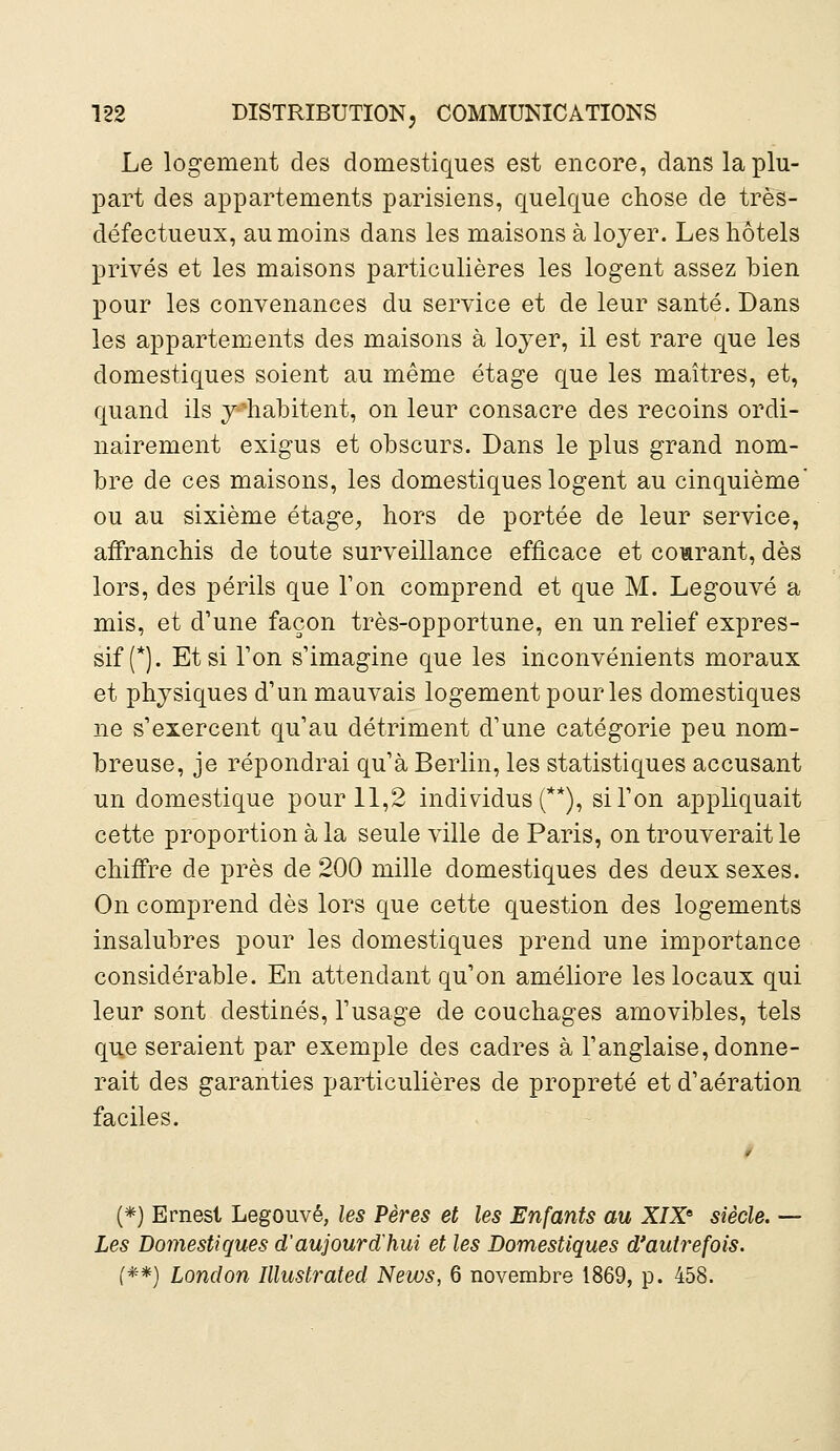 Le logement des domestiques est encore, dans la plu- part des appartements parisiens, quelque chose de très- défectueux, au moins dans les maisons à loyer. Les hôtels privés et les maisons particulières les logent assez bien pour les convenances du service et de leur santé. Dans les appartements des maisons à loyer, il est rare que les domestiques soient au même étage que les maîtres, et, quand ils y'habitent, on leur consacre des recoins ordi- nairement exigus et obscurs. Dans le plus grand nom- bre de ces maisons, les domestiques logent au cinquième ou au sixième étage, hors de portée de leur service, affranchis de toute surveillance efficace et comrant, dès lors, des périls que Ton comprend et que M. Legouvé a mis, et d'une façon très-opportune, en un relief expres- sif (*). Et si Ton s'imagine que les inconvénients moraux et physiques d'un mauvais logement pour les domestiques ne s'exercent qu'au détriment d'une catégorie peu nom- breuse, je répondrai qu'à Berlin, les statistiques accusant un domestique pour 11,2 individus (**), si l'on appliquait cette proportion à la seule ville de Paris, on trouverait le chiffre de près de 200 mille domestiques des deux sexes. On comprend dès lors que cette question des logements insalubres pour les domestiques prend une importance considérable. En attendant qu'on améliore les locaux qui leur sont destinés, l'usage de couchages amovibles, tels que seraient par exemple des cadres à l'anglaise, donne- rait des garanties particulières de propreté et d'aération faciles. (*) Ernest Legouvé, les Pères et les Enfants au XIX6 siècle. Les Domestiques d'aujourd'hui et les Domestiques d'autrefois. (**) Lonclon Illustrated News, 6 novembre 1869, p. 458.