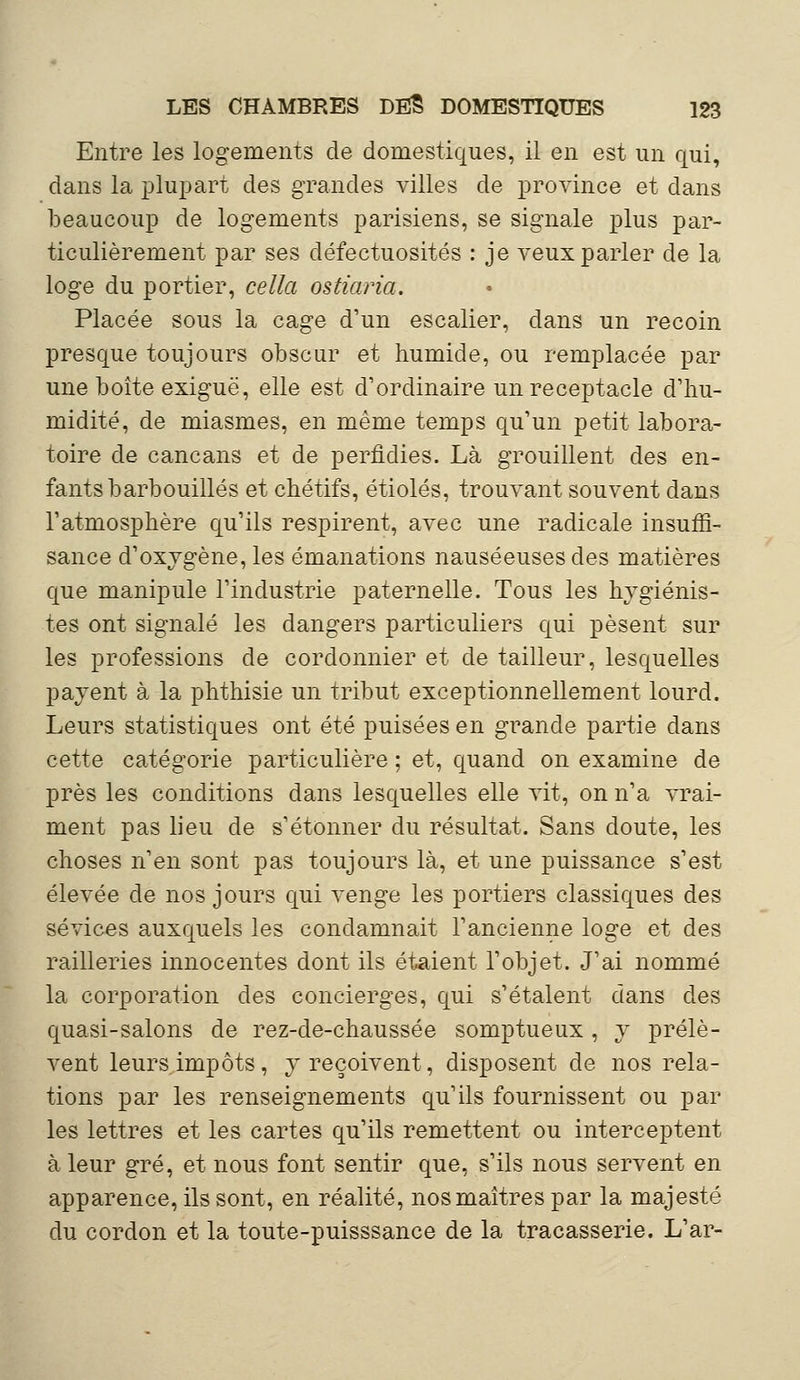 Entre les logements de domestiques, il en est un qui, dans la plupart des grandes villes de province et dans beaucoup de logements parisiens, se signale plus par- ticulièrement par ses défectuosités : je veux parler de la loge du portier, cella ostiaria. Placée sous la cage d'un escalier, dans un recoin presque toujours obscur et humide, ou remplacée par une boîte exiguë, elle est d'ordinaire un réceptacle d'hu- midité, de miasmes, en même temps qu'un petit labora- toire de cancans et de perfidies. Là grouillent des en- fants barbouillés et chétifs, étiolés, trouvant souvent dans l'atmosphère qu'ils respirent, avec une radicale insuffi- sance d'oxygène, les émanations nauséeuses des matières que manipule l'industrie paternelle. Tous les hygiénis- tes ont signalé les dangers particuliers qui pèsent sur les professions de cordonnier et de tailleur, lesquelles payent à la phthisie un tribut exceptionnellement lourd. Leurs statistiques ont été puisées en grande partie dans cette catégorie particulière ; et, quand on examine de près les conditions dans lesquelles elle vit, on n'a vrai- ment pas lieu de s'étonner du résultat. Sans doute, les choses n'en sont pas toujours là, et une puissance s'est élevée de nos jours qui venge les portiers classiques des sévices auxquels les condamnait l'ancienne loge et des railleries innocentes dont ils étaient l'objet. J'ai nommé la corporation des concierges, qui s'étalent dans des quasi-salons de rez-de-chaussée somptueux , y prélè- vent leurs impôts, y reçoivent, disposent de nos rela- tions par les renseignements qu'ils fournissent ou par les lettres et les cartes qu'ils remettent ou interceptent à leur gré, et nous font sentir que, s'ils nous servent en apparence, ils sont, en réalité, nos maîtres par la majesté du cordon et la toute-puisssance de la tracasserie. L'ar-