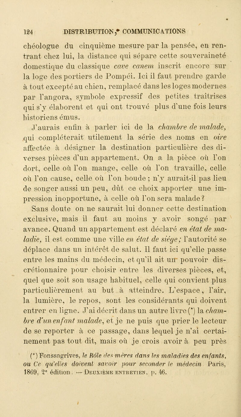 chéologue du cinquième mesure par la pensée, en ren- trant chez lui, la distance qui sépare cette souveraineté domestique du classique cave canem inscrit encore sur la loge des portiers de Pompéi. Ici il faut prendre garde à tout excepté au chien, remplacé dans les loges modernes par l'angora, symbole expressif des petites traîtrises qui s'y élaborent et qui ont trouvé plus d'une fois leurs historiens émus. J'aurais enfin à parler ici de la chambre de malade, qui compléterait utilement la série des noms en oire affectée à désigner la destination particulière des di- verses pièces d'un appartement. On a la pièce où l'on dort, celle où l'on mange, celle où l'on travaille, celle où l'on cause, celle où l'on boude ; n'y auraitTil pas lieu de songer aussi un peu, dût ce choix apporter une im- pression inopportune, à celle où l'on sera malade? Sans doute on ne saurait lui donner cette destination exclusive, mais il faut au moins y avoir songé par avance. Quand un appartement est déclaré en état de ma- ladie, il est comme une ville en état de siège; l'autorité se déplace dans un intérêt de salut. Il faut ici qu'elle passe entre les mains du médecin, et qu'il ait un pouvoir dis- crétionnaire pour choisir entre les diverses pièces, et, quel que soit son usage habituel, celle qui convient plus particulièrement au but à atteindre. L'espace, l'air, la lumière, le repos, sont les considérants qui doivent entrer en ligne. J'ai décrit dans un autre livre (*) la cham- bre d'un enfant malade, et je ne puis que prier le lecteur de se reporter à ce passage, dans lequel je n'ai certai- nement pas tout dit, mais où je crois avoir à peu près (*) Fonssagrives, le Rôle des mères dans les maladies des enfants, ou Ce qu'elles doivent savoir pour seconder le médecin Paris, 1869. Ie édition, — Deuxième entretien, p. 46,