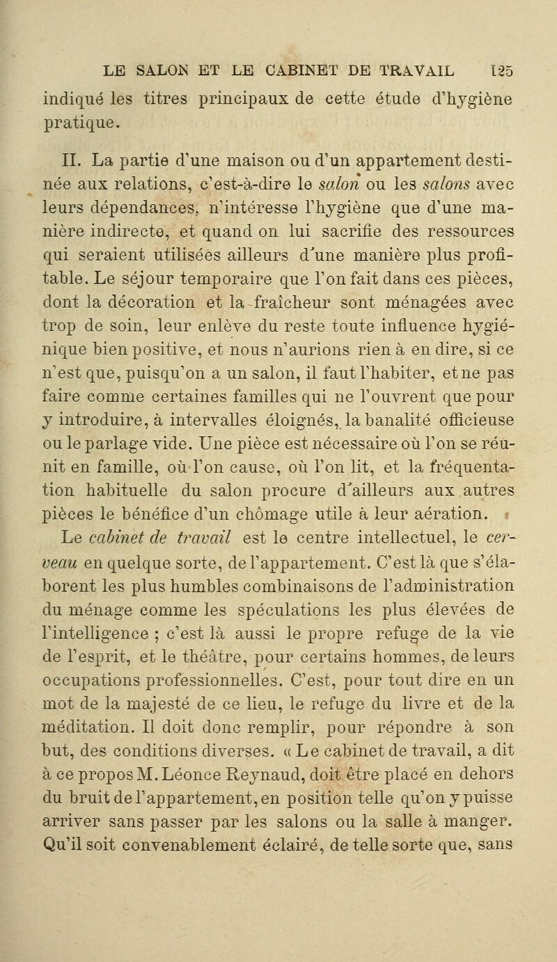 indiqué les titres principaux de cette étude d'hygiène pratique. IL La partie d'une maison ou d'un appartement desti- née aux relations, c'est-à-dire le salon ou les salons avec leurs dépendances, n'intéresse l'hygiène que d'une ma- nière indirecte, et quand on lui sacrifie des ressources qui seraient utilisées ailleurs d'une manière plus profi- table. Le séjour temporaire que l'on fait dans ces pièces, dont la décoration et la fraîcheur sont ménagées avec trop de soin, leur enlève du reste toute influence hygié- nique bien positive, et nous n'aurions rien à en dire, si ce n'est que, puisqu'on a un salon, il faut l'habiter, et ne pas faire comme certaines familles qui ne l'ouvrent que pour y introduire, à intervalles éloignés, la banalité officieuse ou le parlage vide. Une pièce est nécessaire où l'on se réu- nit en famille, où l'on cause, où l'on lit, et la fréquenta- tion habituelle du salon procure d'ailleurs aux autres pièces le bénéfice d'un chômage utile à leur aération. Le cabinet de travail est le centre intellectuel, le cer- veau en quelque sorte, de l'appartement. C'est là que s'éla- borent les plus humbles combinaisons de l'administration du ménage comme les spéculations les plus élevées de l'intelligence ; c'est là aussi le propre refuge de la vie de l'esprit, et le théâtre, pour certains hommes, de leurs occupations professionnelles. C'est, pour tout dire en un mot de la majesté de ce lieu, le refuge du livre et de la méditation. Il doit donc remplir, pour répondre à son but, des conditions diverses. ((Le cabinet de travail, a dit à ce propos M. Léonce Reynaud, doit être placé en dehors du bruit de l'appartement, en position telle qu'on y puisse arriver sans passer par les salons ou la salle à manger. Qu'il soit convenablement éclairé, de telle sorte que, sans