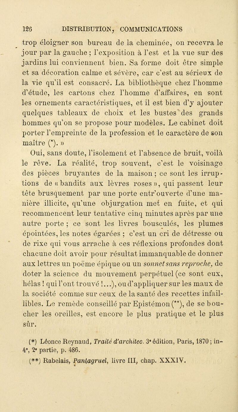 trop éloigner son bureau de la cheminée, on recevra le jour par la gauche ; l'exposition à Test et la vue sur des jardins lui conviennent bien. Sa forme doit être simple et sa décoration calme et sévère, car c'est au sérieux de la vie qu'il est consacré. La bibliothèque chez l'homme d'étude, les cartons chez l'homme d'affaires, en sont les ornements caractéristiques, et il est bien d'j ajouter quelques tableaux de choix et les bustes des grands hommes qu'on se propose pour modèles. Le cabinet doit porter l'empreinte de la profession et le caractère de son maître (*). » Oui, sans doute, l'isolement et l'absence de bruit, voilà le rêve. La réalité, trop souvent, c'est le voisinage des pièces bruyantes de la maison; ce sont les irrup- tions de «bandits aux lèvres roses », qui passent leur tête brusquement par une porte entr'ouverte d'une ma- nière illicite, qu'une objurgation met en fuite, et qui recommencent leur tentative cinq minutes après par une autre porte ; ce sont les livres bousculés, les plumes épointées, les notes égarées ; c'est un cri de détresse ou de rixe qui vous arrache à ces réflexions profondes dont chacune doit avoir pour résultat immanquable de donner aux lettres un poëme épique ou un sonnet sans reproche, de doter la science du mouvement perpétuel (ce sont eux, hélas ! qui l'ont trouvé !...), ou d'appliquer sur les maux de la société comme sur ceux de la santé des recettes infail- libles. Le remède conseillé par Epistémon(**), de se bou- cher les oreilles, est encore le plus pratique et le plus sûr. (*) Léonce Reynaud, Traité d'architec. 3 édition, Paris, 1870 ; in- 4°, 2e partie, p. 486. (**) Rabelais, Pantagruel, livre III, chap. XXXIV.