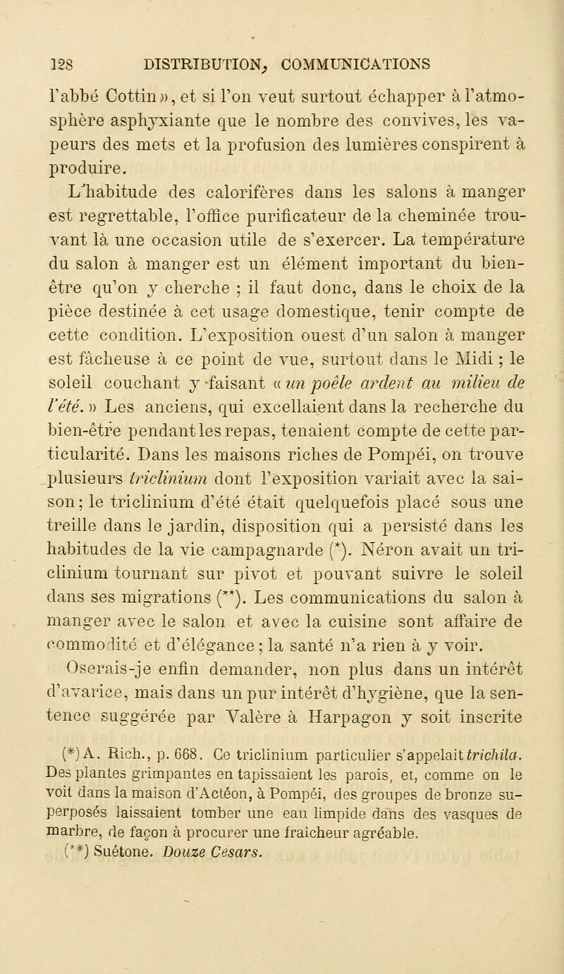 l'abbé Cottin», et si l'on veut surtout échapper à l'atmo- sphère asphyxiante que le nombre des convives, les va- peurs des mets et la profusion des lumières conspirent à produire. LTiabitude des calorifères dans les salons à manger est regrettable, l'office purificateur de la cheminée trou- vant là une occasion utile de s'exercer. La température du salon à manger est un élément important du bien- être qu'on y cherche ; il faut donc, dans le choix de la pièce destinée à cet usage domestique, tenir compte de cette condition. L'exposition ouest d'un salon à manger est fâcheuse à ce point de vue, surtout dans le Midi ; le soleil couchant y -faisant « un poêle ardent au milieu de l'été. » Les anciens, qui excellaient dans la recherche du bien-être pendant les repas, tenaient compte de cette par- ticularité. Dans les maisons riches de Pompéi, on trouve plusieurs iriclinium dont l'exposition variait avec la sai- son; le iriclinium d'été était quelquefois placé sous une treille dans le jardin, disposition qui a persisté dans les habitudes de la vie campagnarde (*). Néron avait un iri- clinium tournant sur pivot et pouvant suivre le soleil dans ses migrations (**). Les communications du salon à manger avec le salon et avec la cuisine sont affaire de commodité et d'élégance ; la santé n'a rien à y voir. Oserais-je enfin demander, non plus dans un intérêt d'avarice, mais dans un pur intérêt d'hygiène, que la sen- tence suggérée par Yalère à Harpagon y soit inscrite (*) A. Rich., p. 668. Ce triclinium particulier s'appelaittrichila. Des plantes grimpantes en tapissaient les parois, et, comme on le voit dans la maison d'Actéon, à Pompéi, des groupes de bronze su- perposés laissaient tomber une eau limpide dans des vasques de marbre, de façon à procurer une fraîcheur agréable. (**) Suétone. Douze Césars.